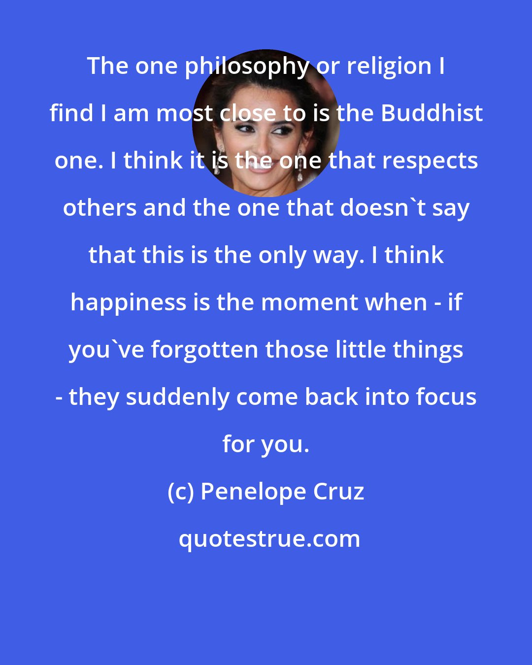 Penelope Cruz: The one philosophy or religion I find I am most close to is the Buddhist one. I think it is the one that respects others and the one that doesn't say that this is the only way. I think happiness is the moment when - if you've forgotten those little things - they suddenly come back into focus for you.