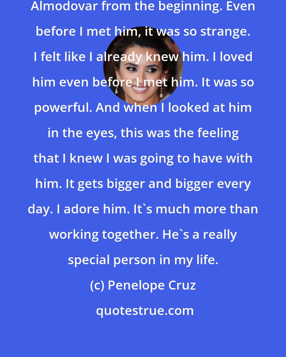 Penelope Cruz: We had a great connection with Pedro Almodovar from the beginning. Even before I met him, it was so strange. I felt like I already knew him. I loved him even before I met him. It was so powerful. And when I looked at him in the eyes, this was the feeling that I knew I was going to have with him. It gets bigger and bigger every day. I adore him. It's much more than working together. He's a really special person in my life.