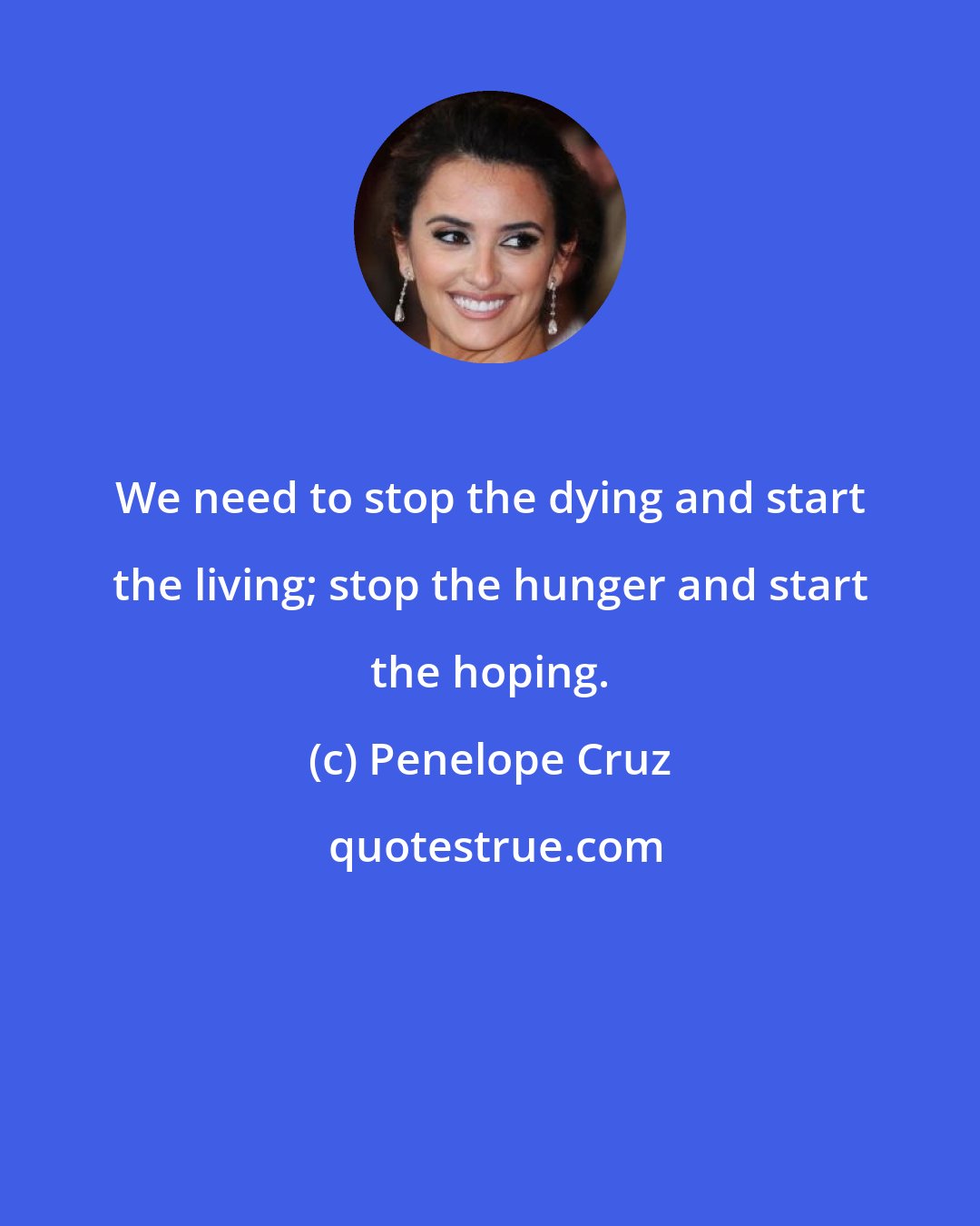 Penelope Cruz: We need to stop the dying and start the living; stop the hunger and start the hoping.