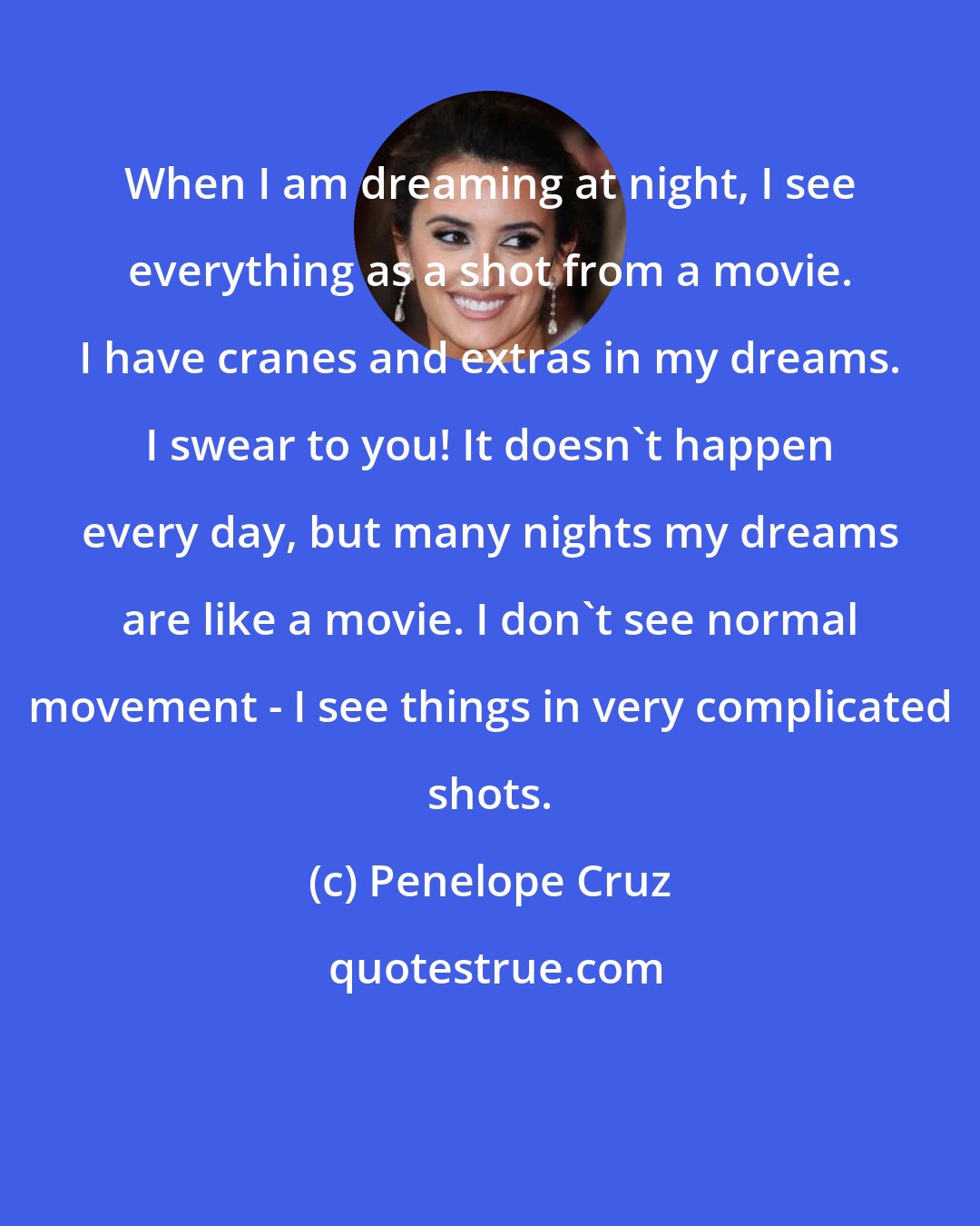 Penelope Cruz: When I am dreaming at night, I see everything as a shot from a movie. I have cranes and extras in my dreams. I swear to you! It doesn't happen every day, but many nights my dreams are like a movie. I don't see normal movement - I see things in very complicated shots.