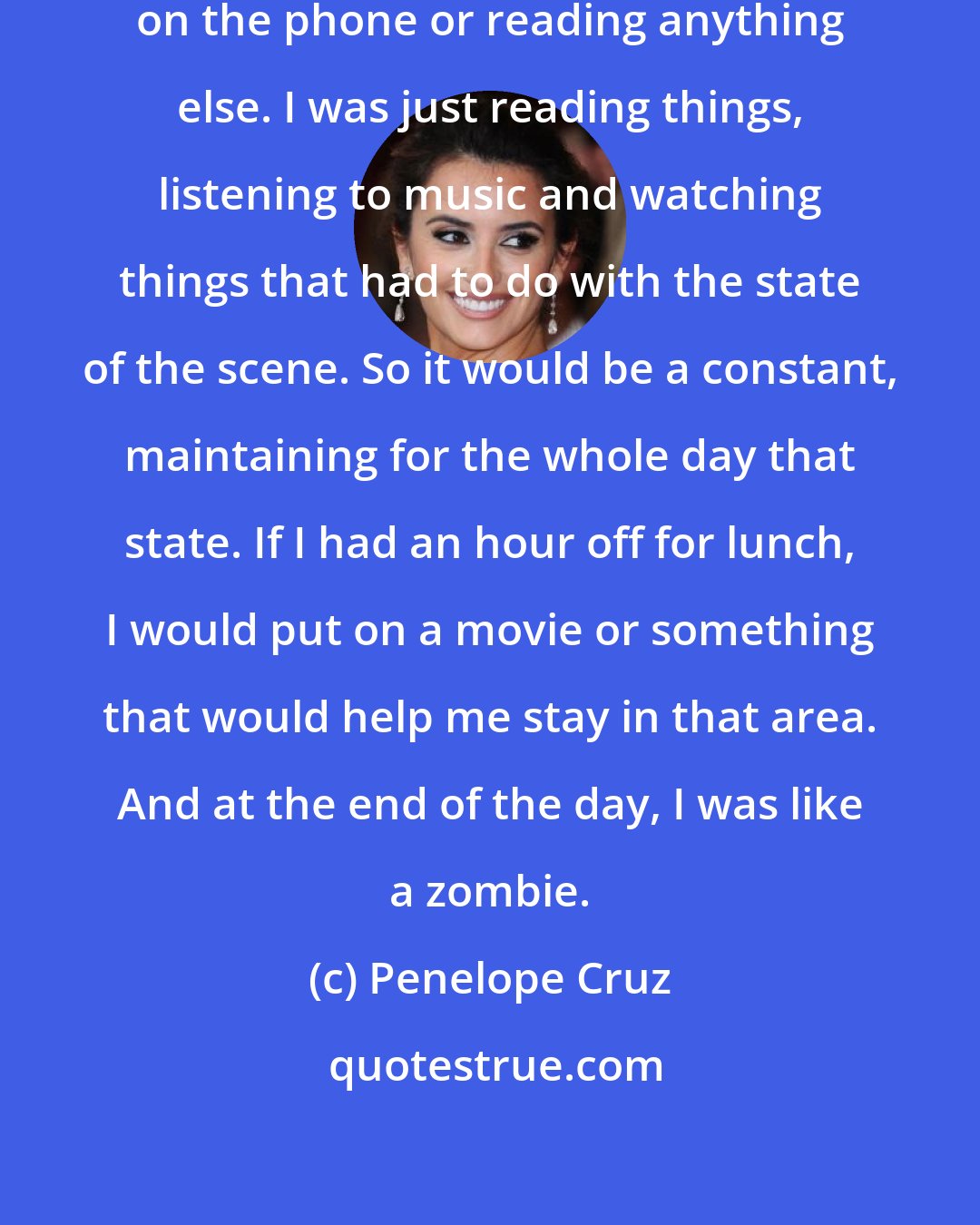 Penelope Cruz: When I was on the set, I was not talking on the phone or reading anything else. I was just reading things, listening to music and watching things that had to do with the state of the scene. So it would be a constant, maintaining for the whole day that state. If I had an hour off for lunch, I would put on a movie or something that would help me stay in that area. And at the end of the day, I was like a zombie.