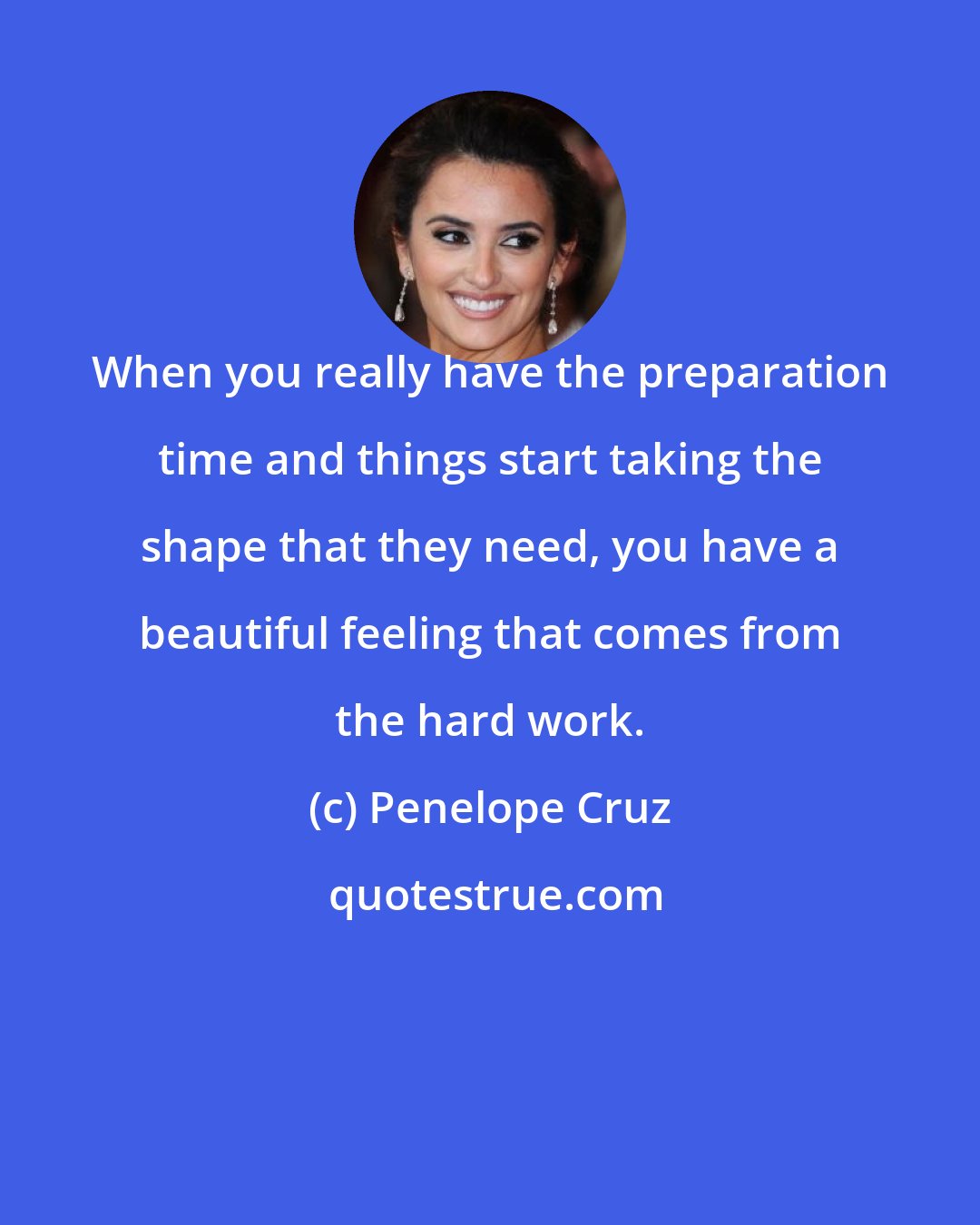 Penelope Cruz: When you really have the preparation time and things start taking the shape that they need, you have a beautiful feeling that comes from the hard work.