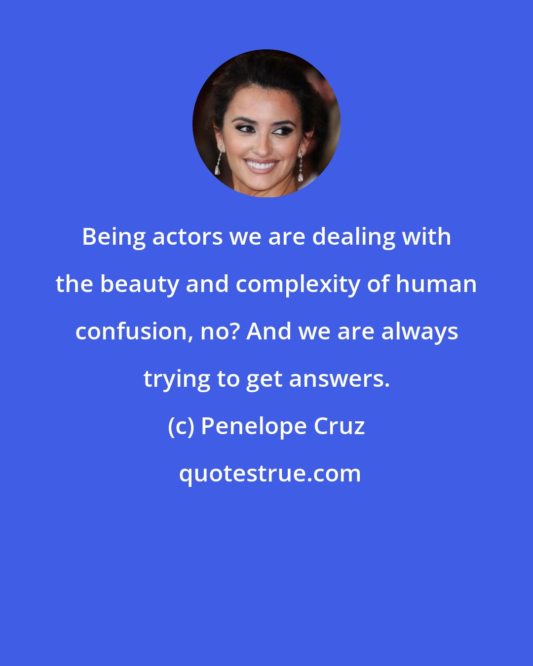 Penelope Cruz: Being actors we are dealing with the beauty and complexity of human confusion, no? And we are always trying to get answers.