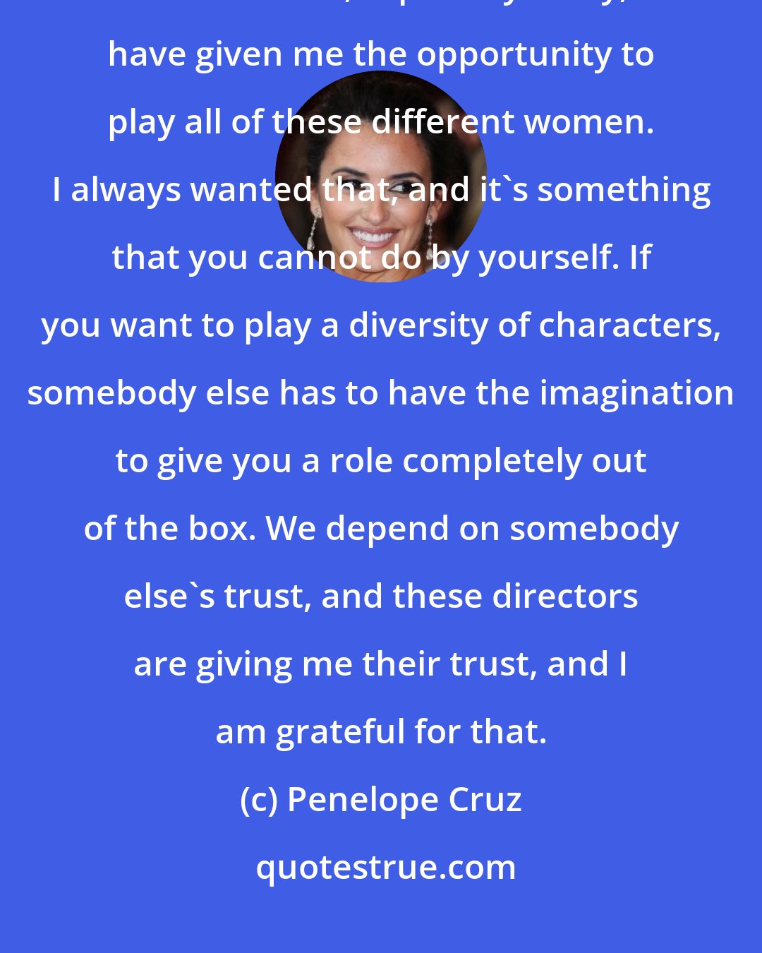 Penelope Cruz: I feel like I've been very lucky with the directors. The characters I've been offered, especially lately, have given me the opportunity to play all of these different women. I always wanted that, and it's something that you cannot do by yourself. If you want to play a diversity of characters, somebody else has to have the imagination to give you a role completely out of the box. We depend on somebody else's trust, and these directors are giving me their trust, and I am grateful for that.