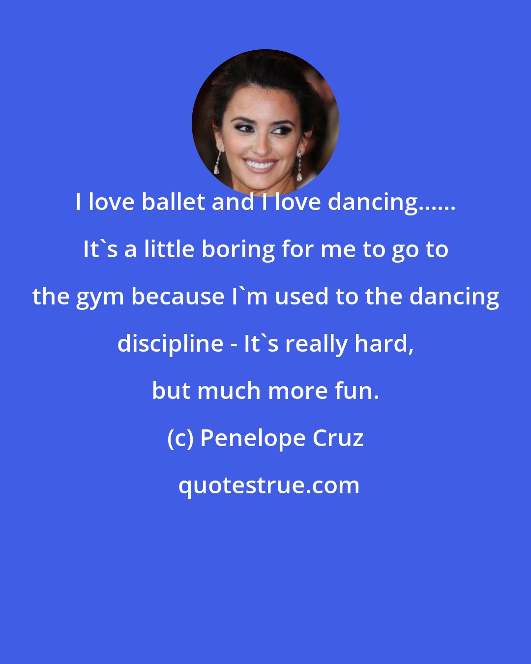 Penelope Cruz: I love ballet and I love dancing...... It's a little boring for me to go to the gym because I'm used to the dancing discipline - It's really hard, but much more fun.