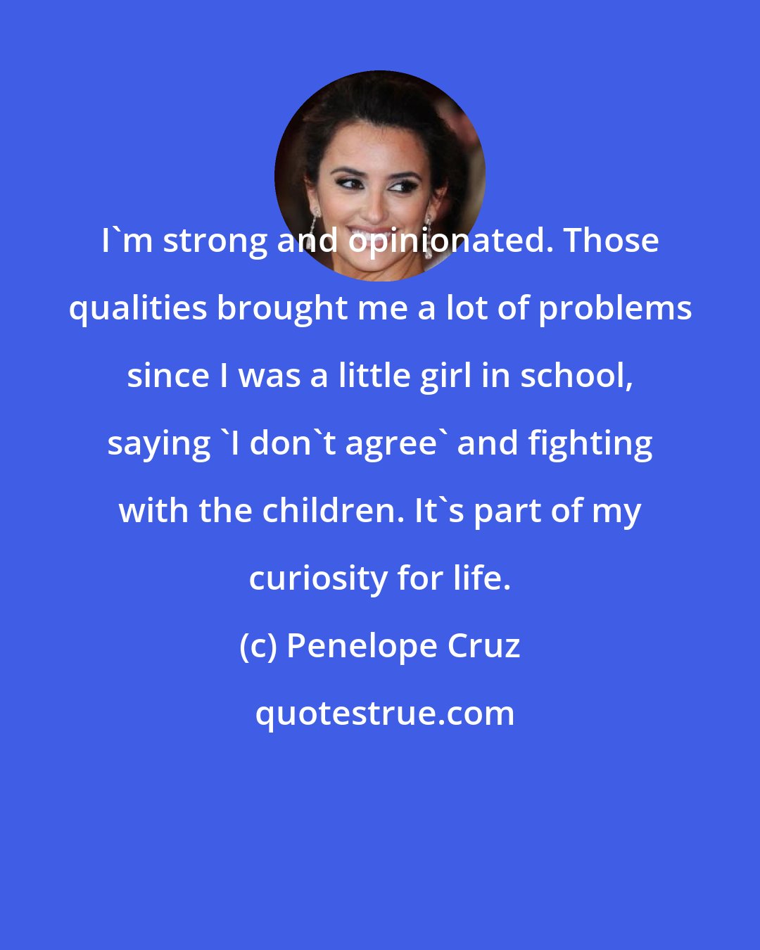 Penelope Cruz: I'm strong and opinionated. Those qualities brought me a lot of problems since I was a little girl in school, saying 'I don't agree' and fighting with the children. It's part of my curiosity for life.