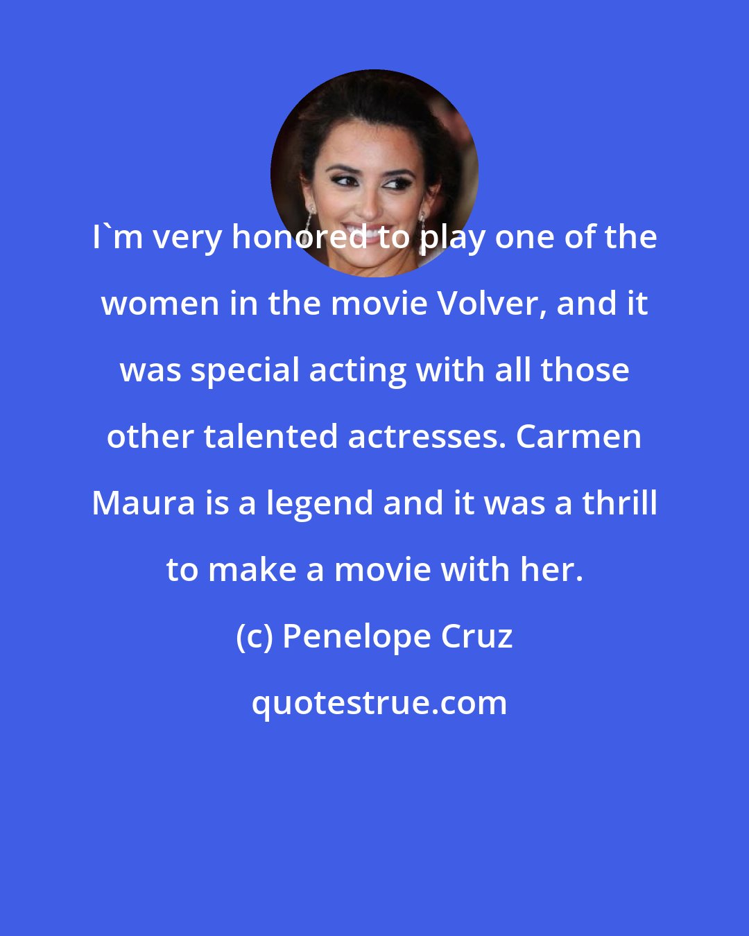 Penelope Cruz: I'm very honored to play one of the women in the movie Volver, and it was special acting with all those other talented actresses. Carmen Maura is a legend and it was a thrill to make a movie with her.