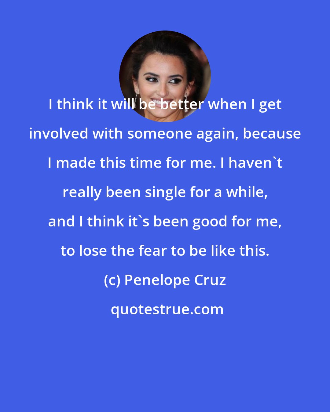 Penelope Cruz: I think it will be better when I get involved with someone again, because I made this time for me. I haven't really been single for a while, and I think it's been good for me, to lose the fear to be like this.