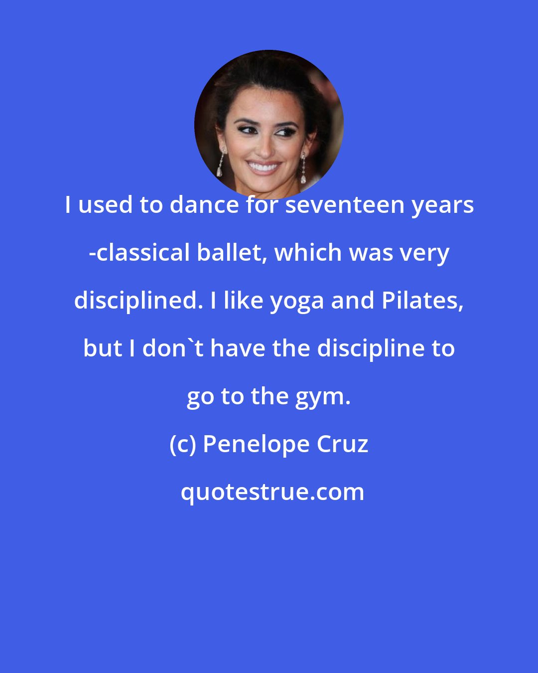 Penelope Cruz: I used to dance for seventeen years -classical ballet, which was very disciplined. I like yoga and Pilates, but I don't have the discipline to go to the gym.