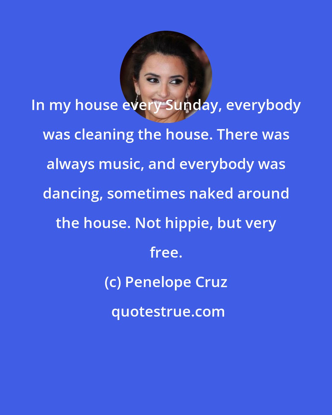 Penelope Cruz: In my house every Sunday, everybody was cleaning the house. There was always music, and everybody was dancing, sometimes naked around the house. Not hippie, but very free.