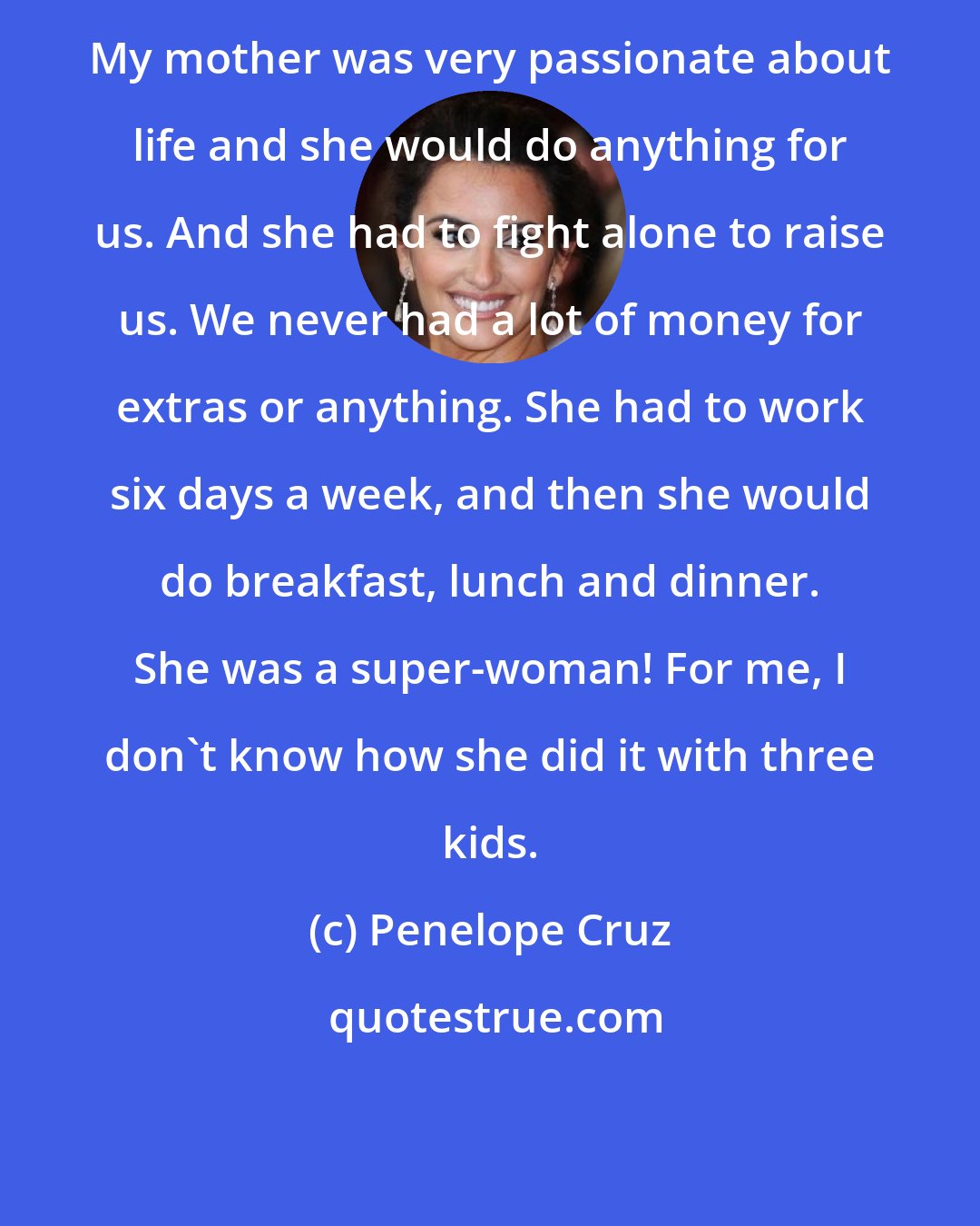 Penelope Cruz: My mother was very passionate about life and she would do anything for us. And she had to fight alone to raise us. We never had a lot of money for extras or anything. She had to work six days a week, and then she would do breakfast, lunch and dinner. She was a super-woman! For me, I don't know how she did it with three kids.