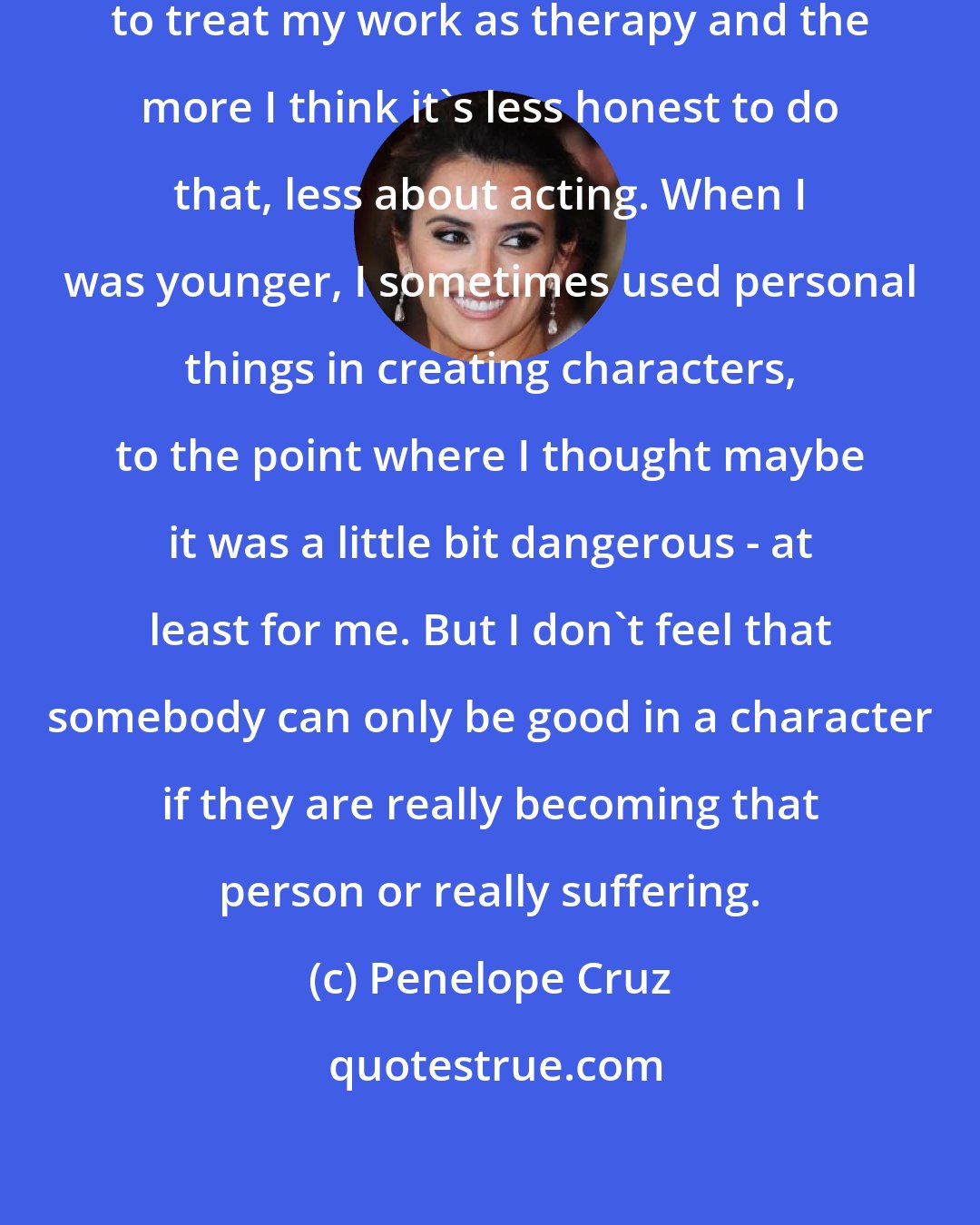 Penelope Cruz: the older I am, the more I refuse to treat my work as therapy and the more I think it's less honest to do that, less about acting. When I was younger, I sometimes used personal things in creating characters, to the point where I thought maybe it was a little bit dangerous - at least for me. But I don't feel that somebody can only be good in a character if they are really becoming that person or really suffering.