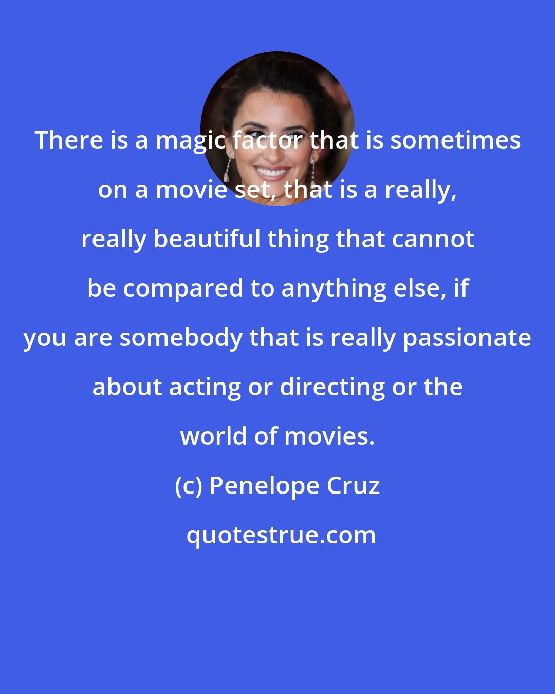 Penelope Cruz: There is a magic factor that is sometimes on a movie set, that is a really, really beautiful thing that cannot be compared to anything else, if you are somebody that is really passionate about acting or directing or the world of movies.