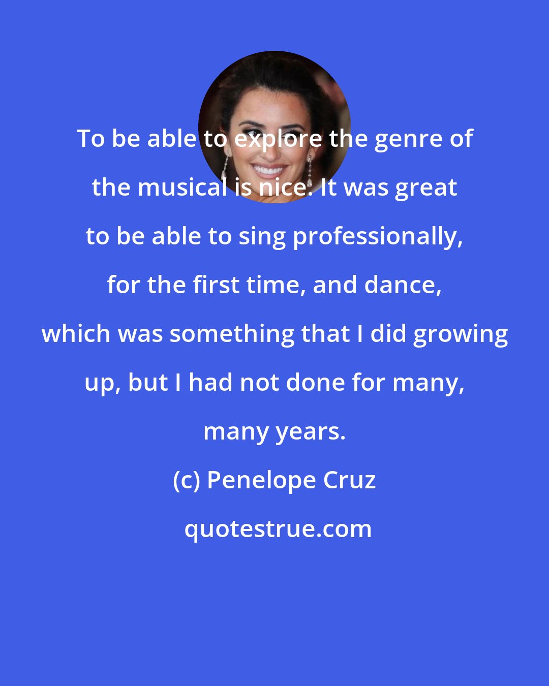 Penelope Cruz: To be able to explore the genre of the musical is nice. It was great to be able to sing professionally, for the first time, and dance, which was something that I did growing up, but I had not done for many, many years.