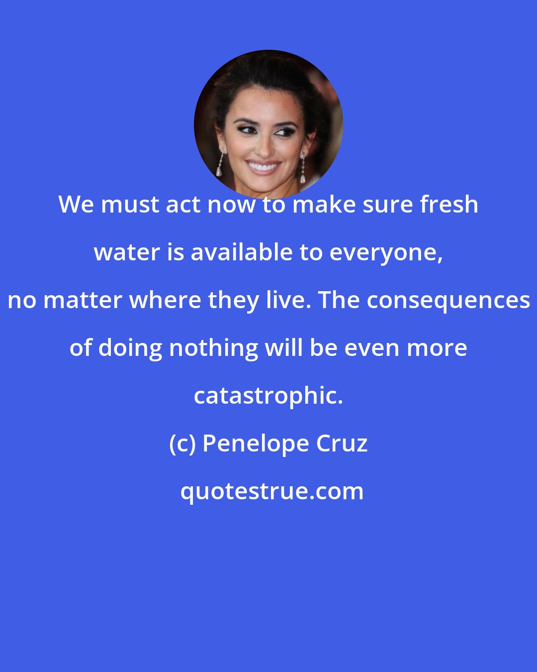 Penelope Cruz: We must act now to make sure fresh water is available to everyone, no matter where they live. The consequences of doing nothing will be even more catastrophic.