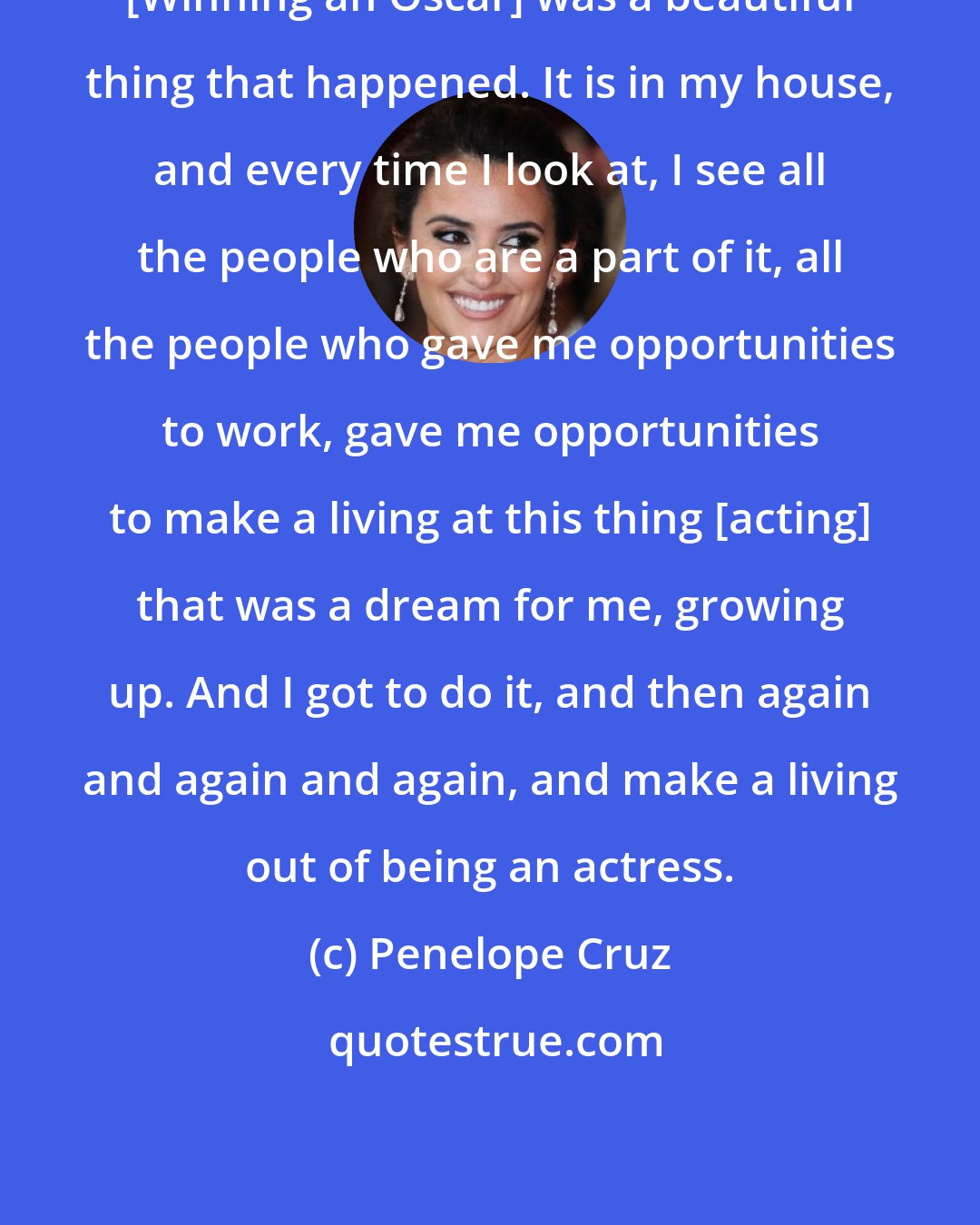 Penelope Cruz: [Winning an Oscar] was a beautiful thing that happened. It is in my house, and every time I look at, I see all the people who are a part of it, all the people who gave me opportunities to work, gave me opportunities to make a living at this thing [acting] that was a dream for me, growing up. And I got to do it, and then again and again and again, and make a living out of being an actress.