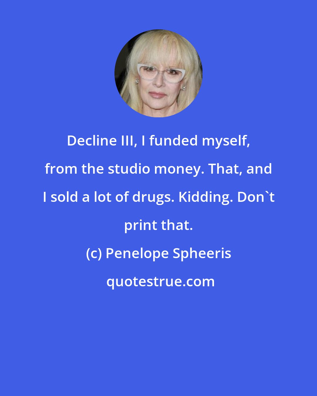 Penelope Spheeris: Decline III, I funded myself, from the studio money. That, and I sold a lot of drugs. Kidding. Don't print that.