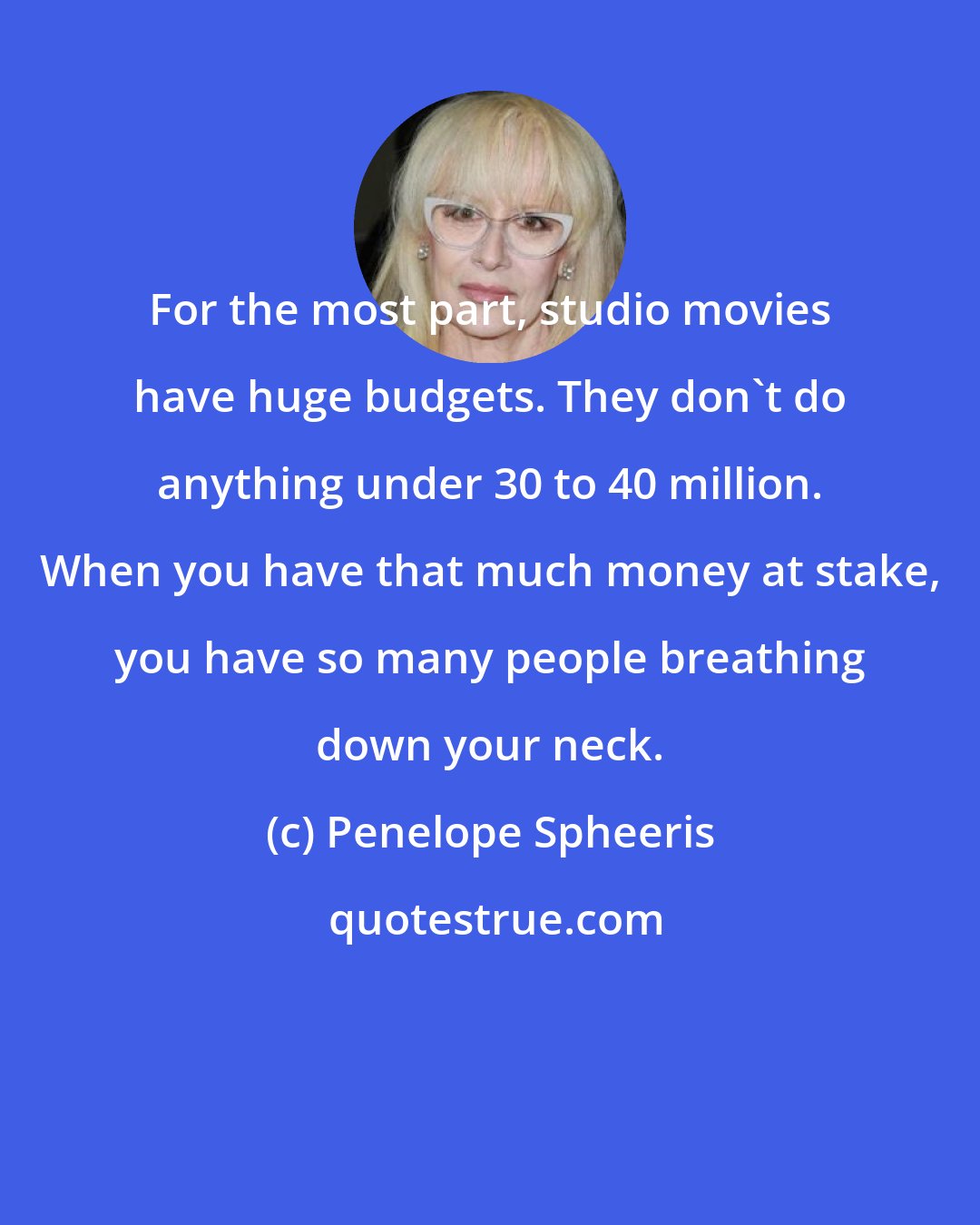 Penelope Spheeris: For the most part, studio movies have huge budgets. They don't do anything under 30 to 40 million. When you have that much money at stake, you have so many people breathing down your neck.