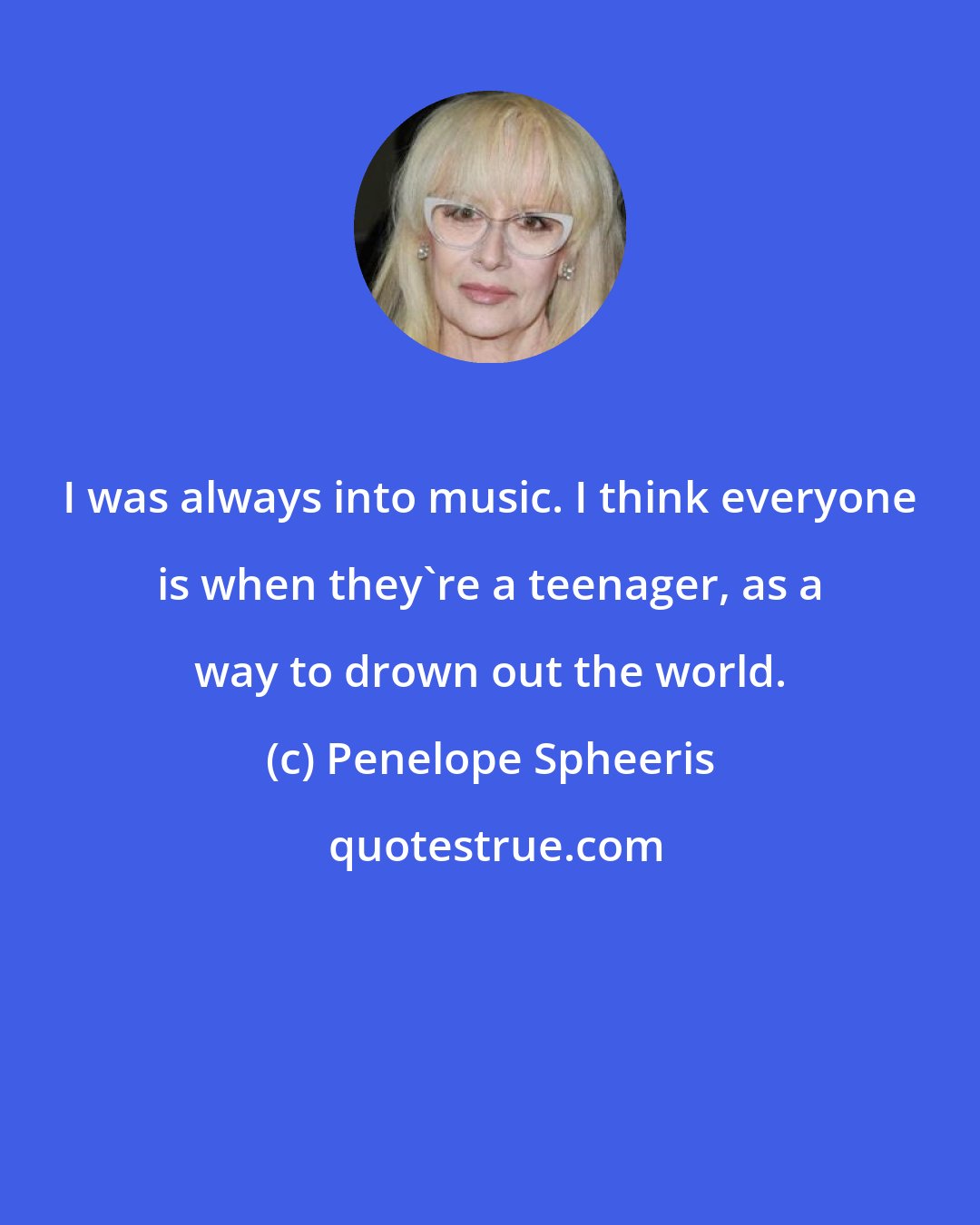 Penelope Spheeris: I was always into music. I think everyone is when they're a teenager, as a way to drown out the world.