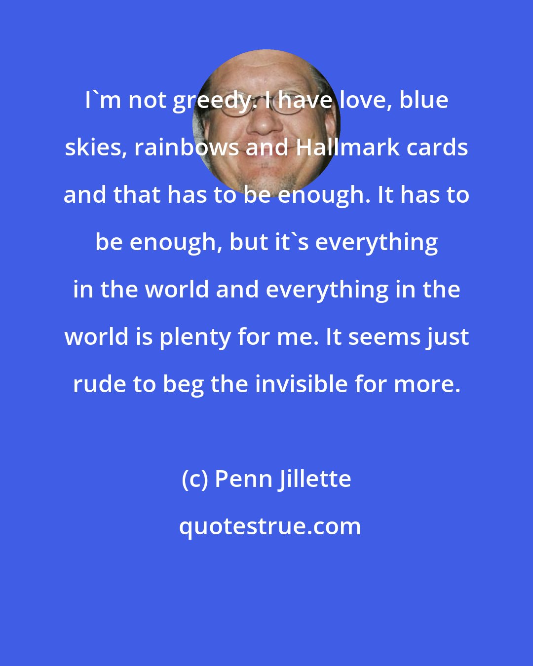 Penn Jillette: I'm not greedy. I have love, blue skies, rainbows and Hallmark cards and that has to be enough. It has to be enough, but it's everything in the world and everything in the world is plenty for me. It seems just rude to beg the invisible for more.
