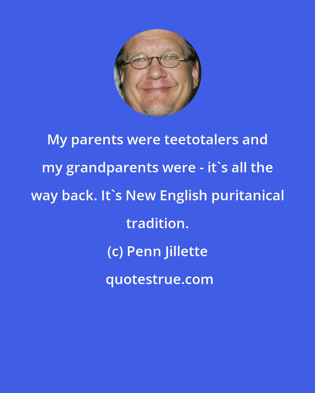 Penn Jillette: My parents were teetotalers and my grandparents were - it's all the way back. It's New English puritanical tradition.