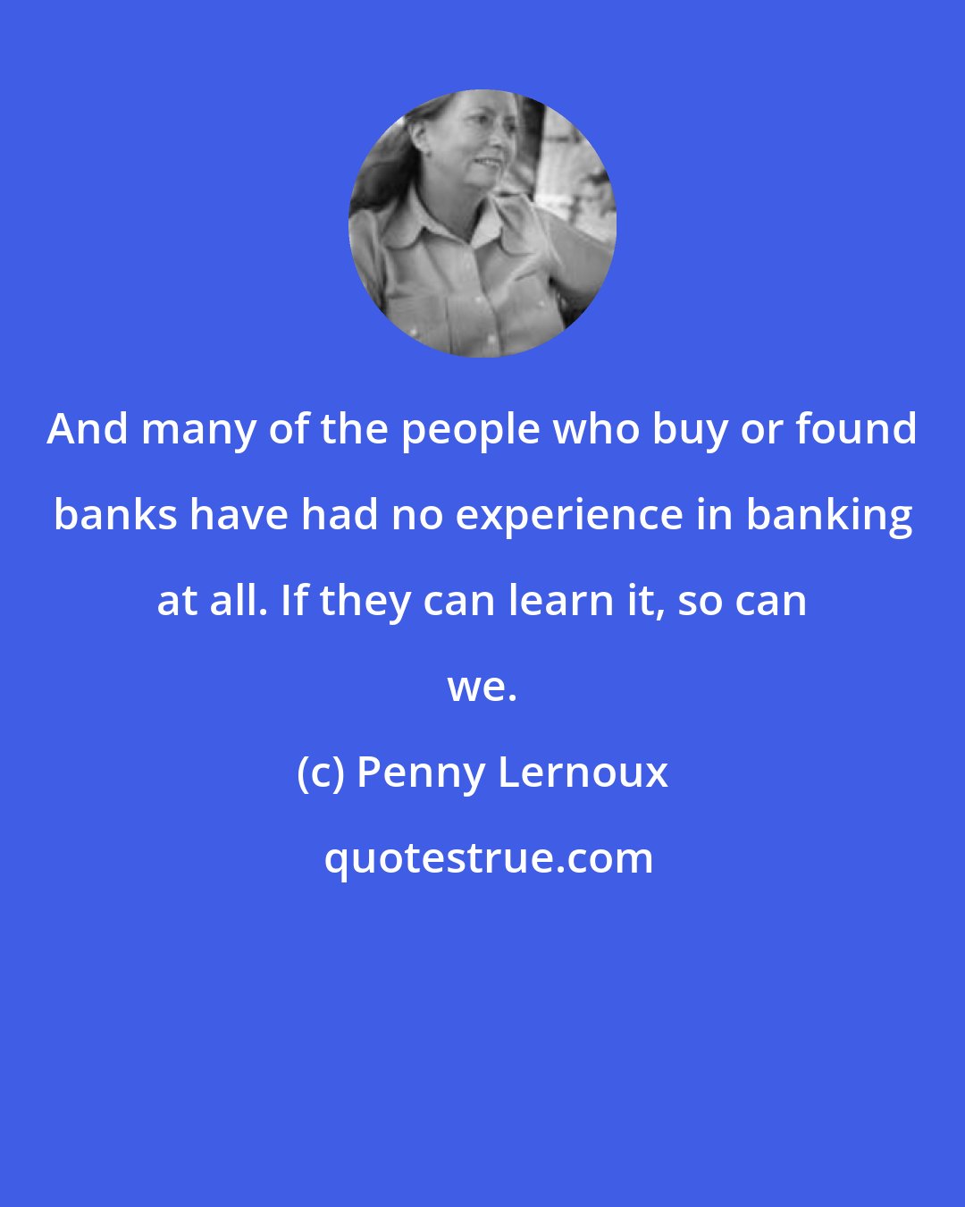 Penny Lernoux: And many of the people who buy or found banks have had no experience in banking at all. If they can learn it, so can we.