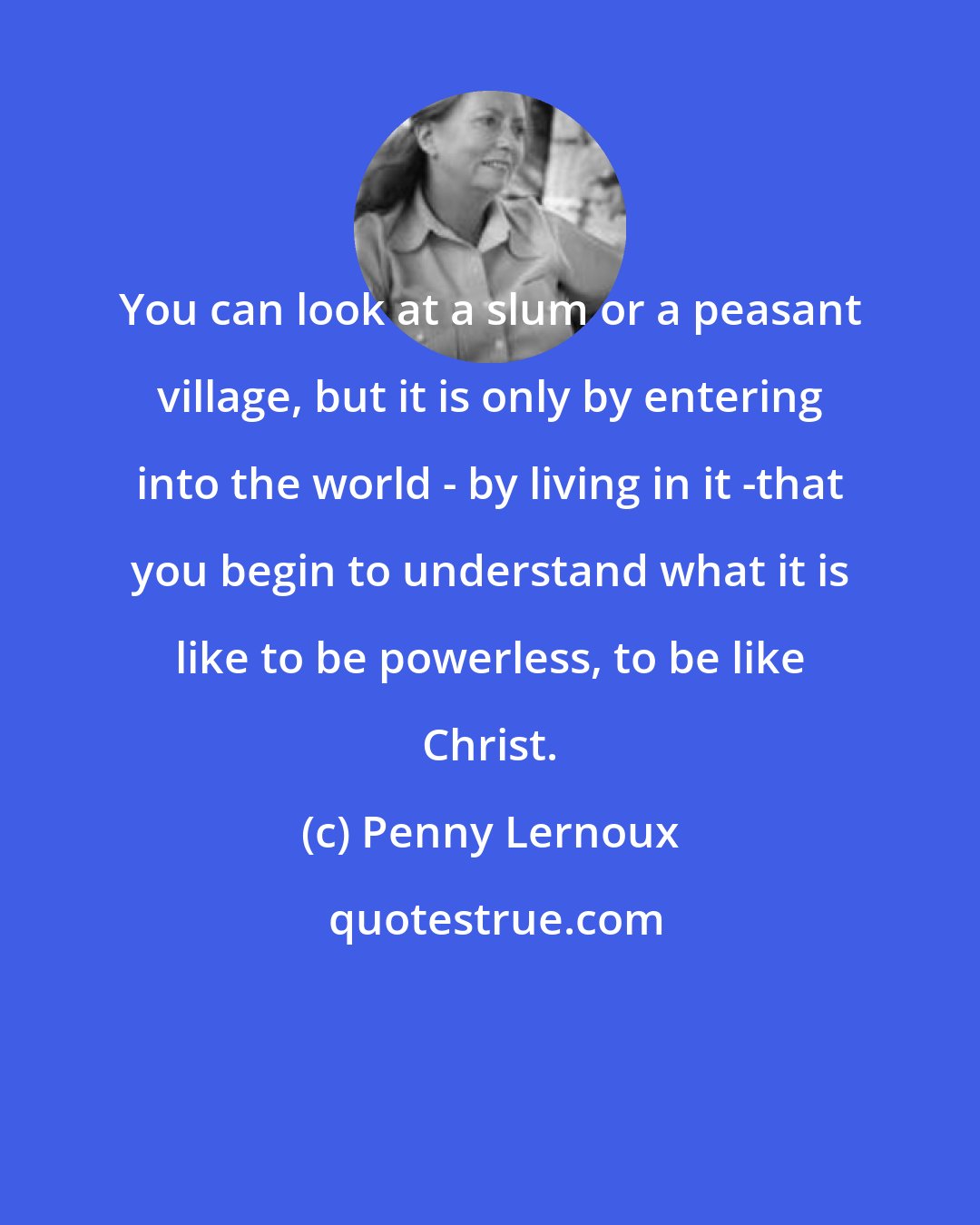 Penny Lernoux: You can look at a slum or a peasant village, but it is only by entering into the world - by living in it -that you begin to understand what it is like to be powerless, to be like Christ.