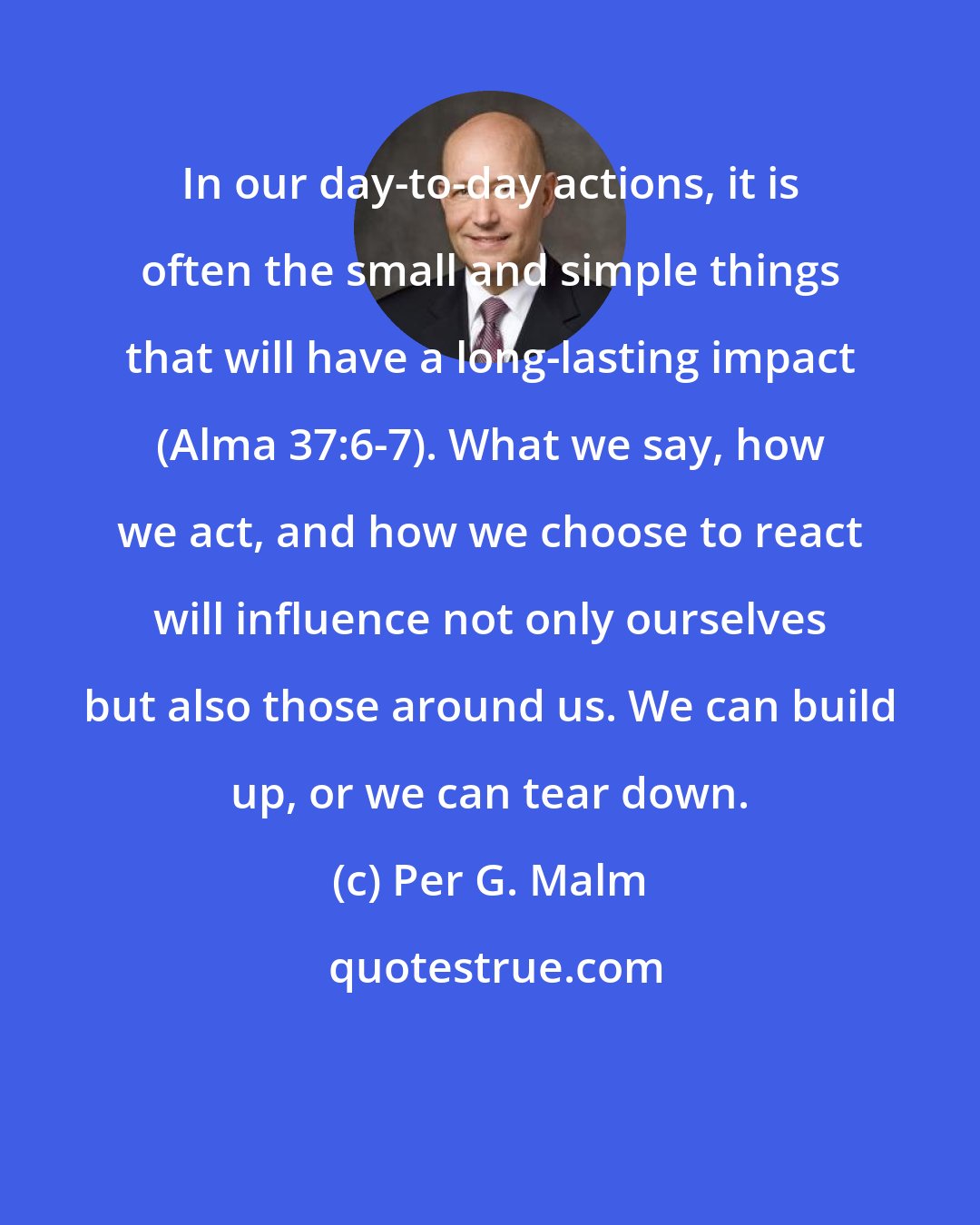 Per G. Malm: In our day-to-day actions, it is often the small and simple things that will have a long-lasting impact (Alma 37:6-7). What we say, how we act, and how we choose to react will influence not only ourselves but also those around us. We can build up, or we can tear down.