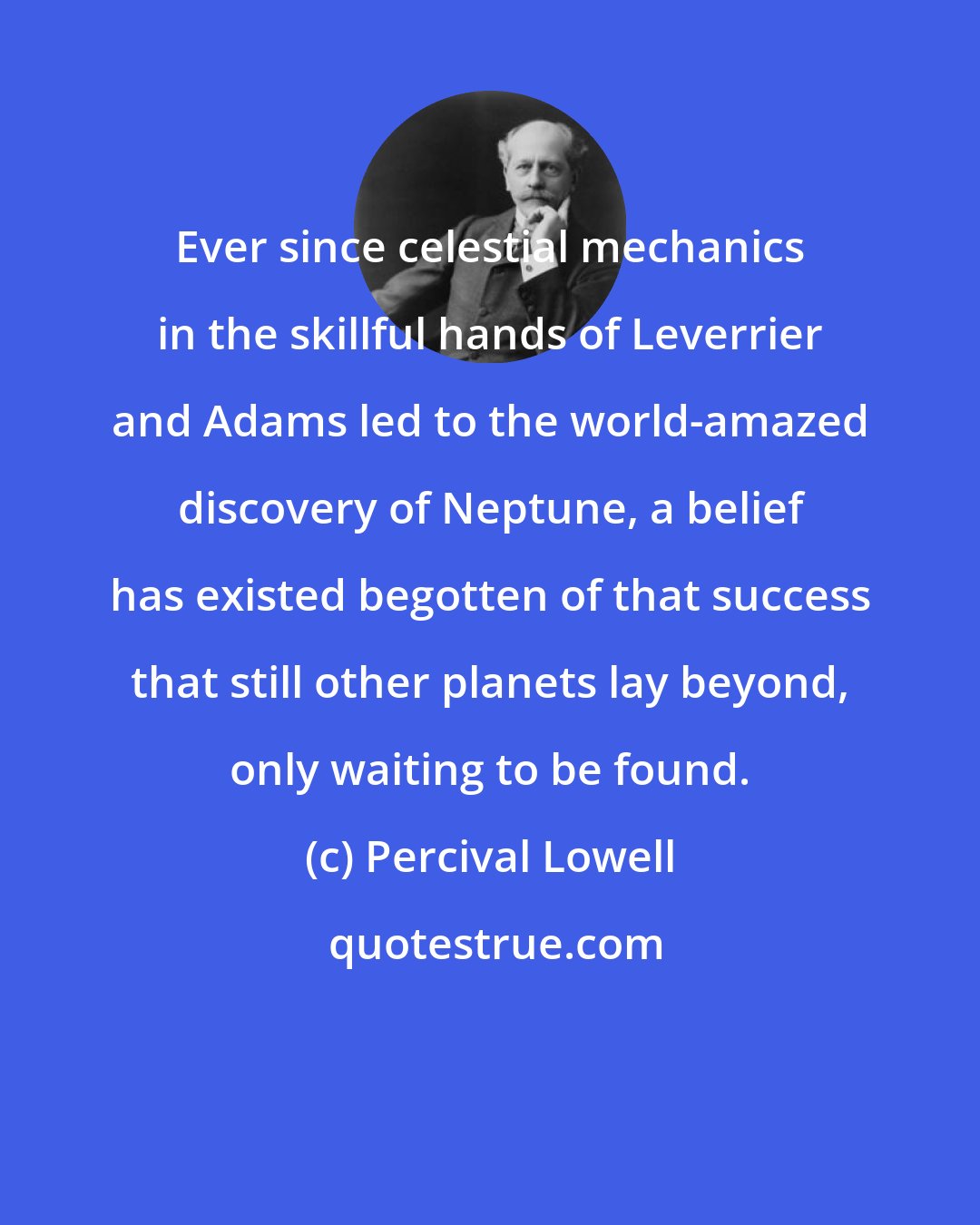 Percival Lowell: Ever since celestial mechanics in the skillful hands of Leverrier and Adams led to the world-amazed discovery of Neptune, a belief has existed begotten of that success that still other planets lay beyond, only waiting to be found.