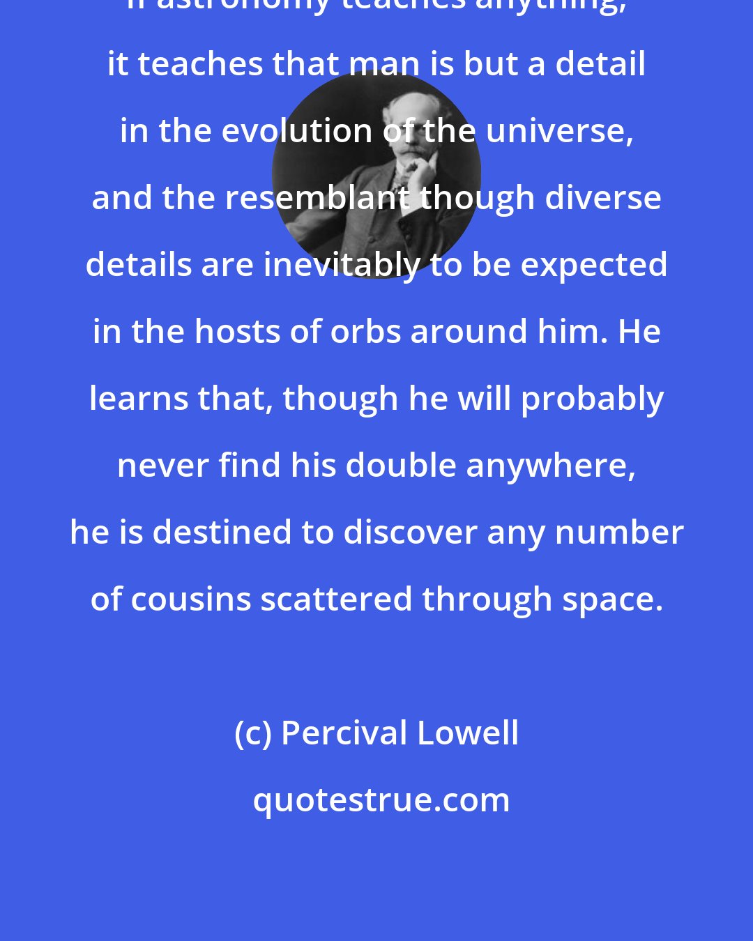 Percival Lowell: If astronomy teaches anything, it teaches that man is but a detail in the evolution of the universe, and the resemblant though diverse details are inevitably to be expected in the hosts of orbs around him. He learns that, though he will probably never find his double anywhere, he is destined to discover any number of cousins scattered through space.