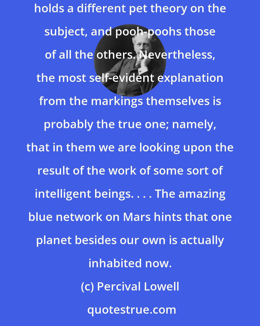 Percival Lowell: Speculation has been singularly fruitful as to what these markings on our next to nearest neighbor in space may mean. Each astronomer holds a different pet theory on the subject, and pooh-poohs those of all the others. Nevertheless, the most self-evident explanation from the markings themselves is probably the true one; namely, that in them we are looking upon the result of the work of some sort of intelligent beings. . . . The amazing blue network on Mars hints that one planet besides our own is actually inhabited now.