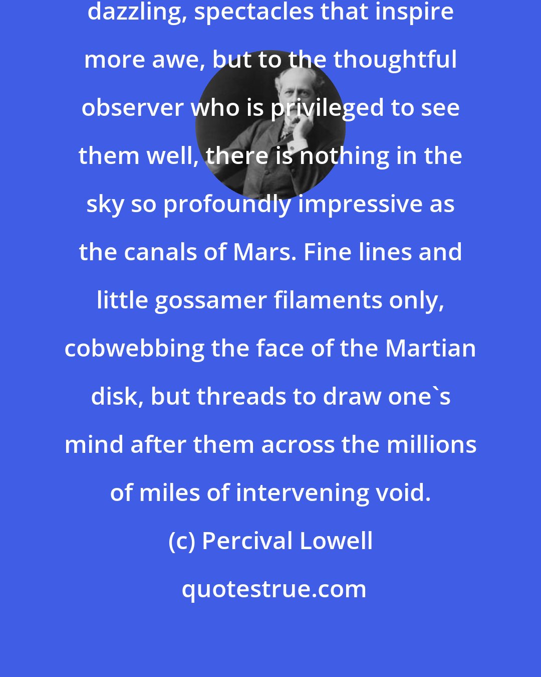 Percival Lowell: There are celestial sights more dazzling, spectacles that inspire more awe, but to the thoughtful observer who is privileged to see them well, there is nothing in the sky so profoundly impressive as the canals of Mars. Fine lines and little gossamer filaments only, cobwebbing the face of the Martian disk, but threads to draw one's mind after them across the millions of miles of intervening void.