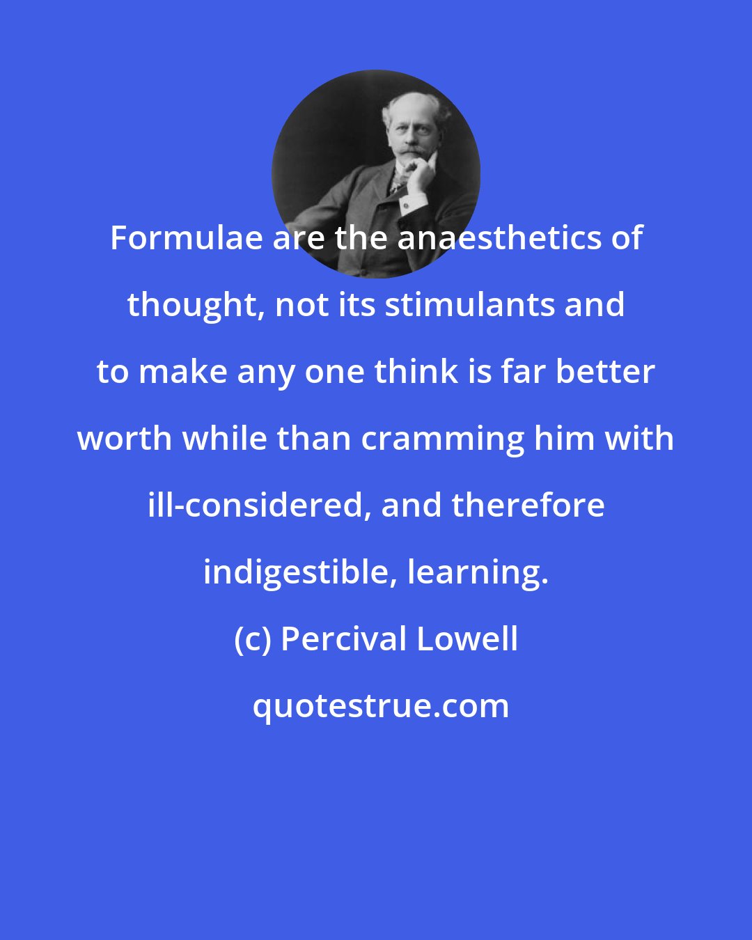 Percival Lowell: Formulae are the anaesthetics of thought, not its stimulants and to make any one think is far better worth while than cramming him with ill-considered, and therefore indigestible, learning.