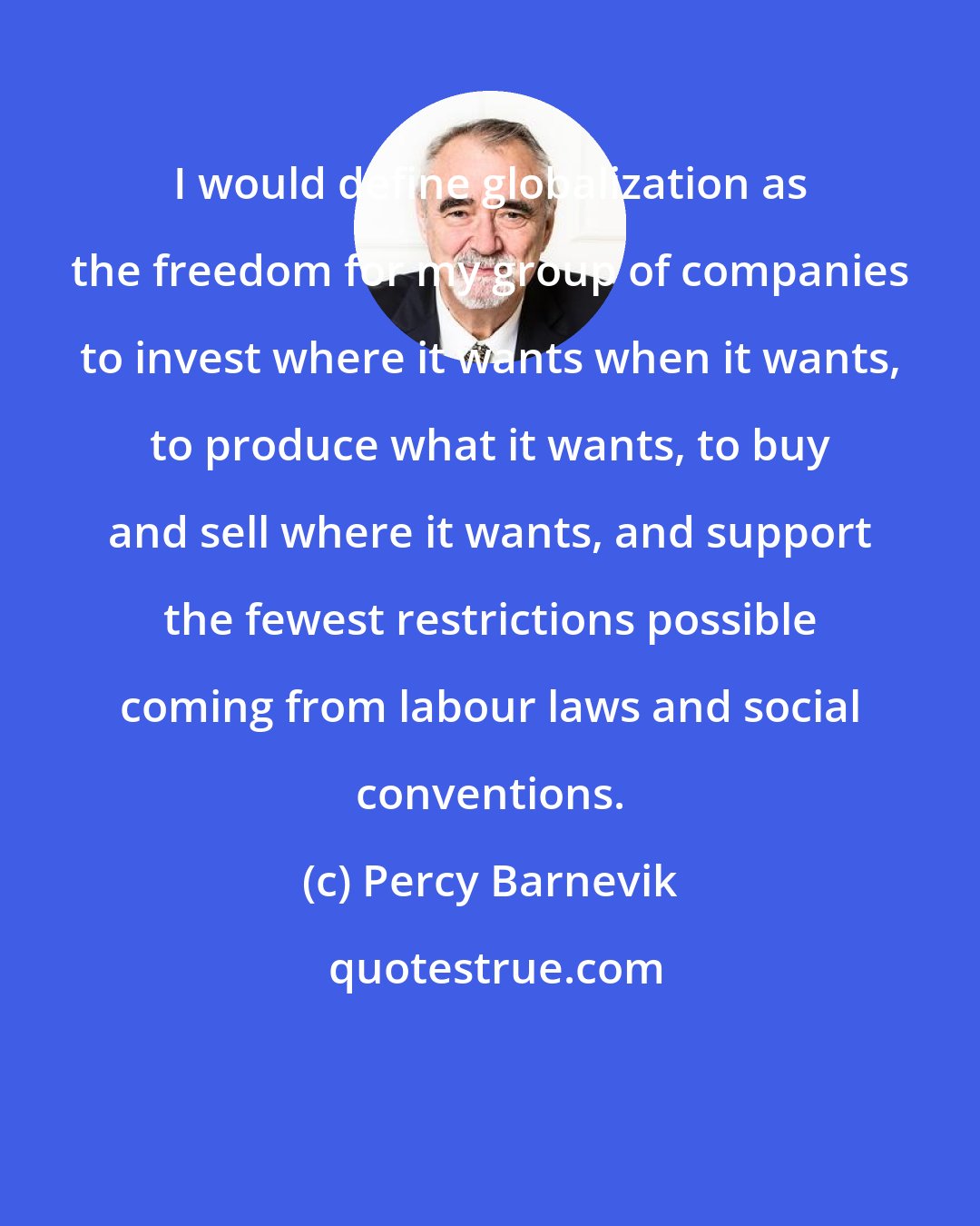 Percy Barnevik: I would define globalization as the freedom for my group of companies to invest where it wants when it wants, to produce what it wants, to buy and sell where it wants, and support the fewest restrictions possible coming from labour laws and social conventions.