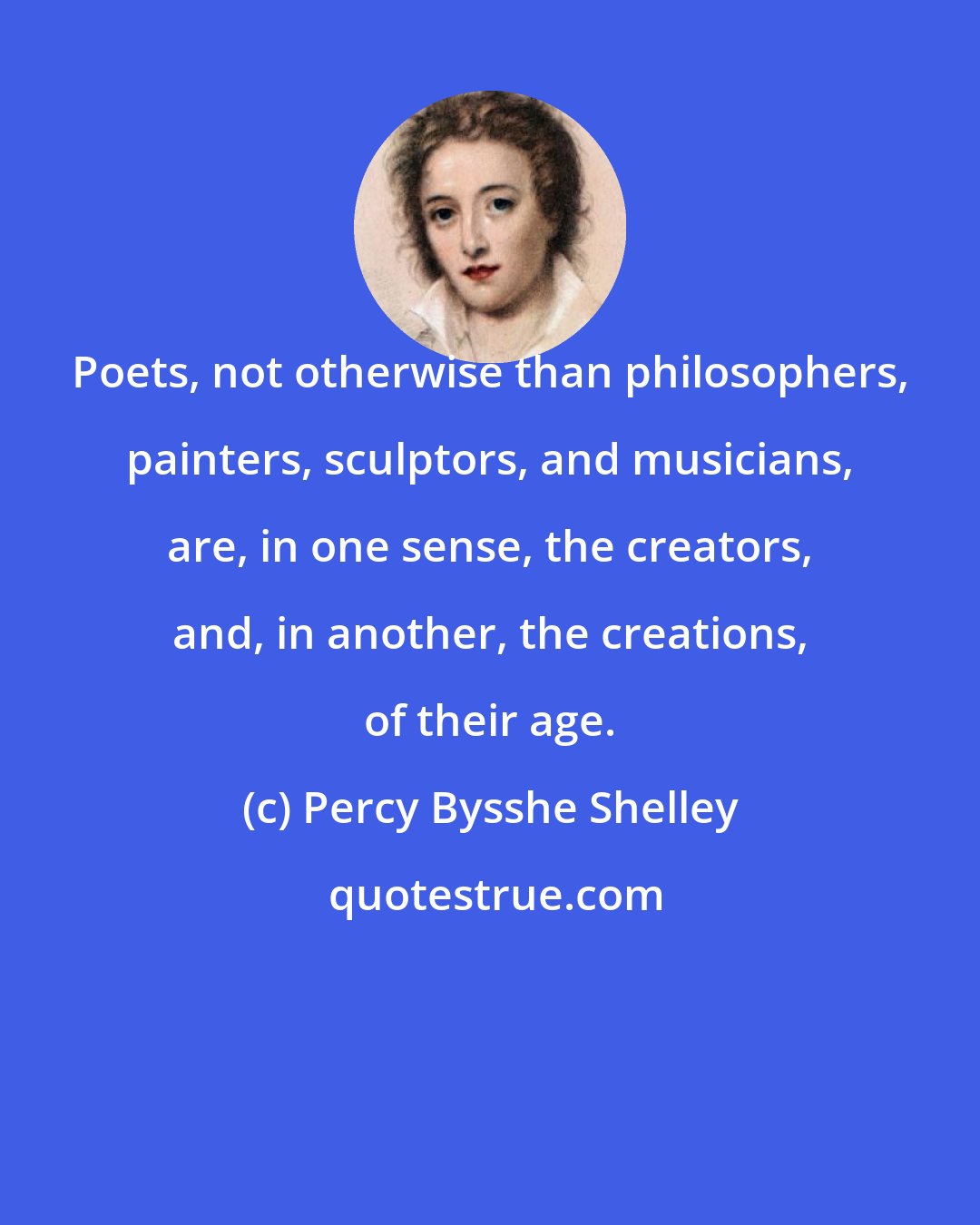 Percy Bysshe Shelley: Poets, not otherwise than philosophers, painters, sculptors, and musicians, are, in one sense, the creators, and, in another, the creations, of their age.
