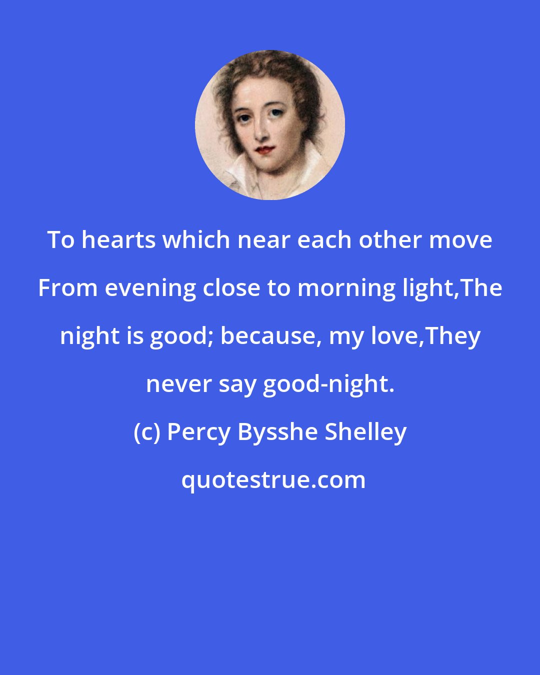Percy Bysshe Shelley: To hearts which near each other move From evening close to morning light,The night is good; because, my love,They never say good-night.