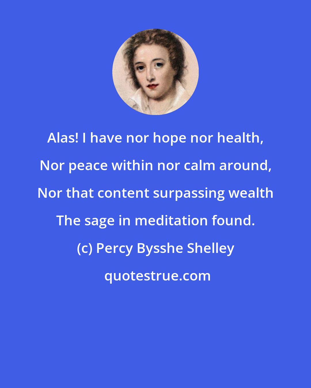 Percy Bysshe Shelley: Alas! I have nor hope nor health, Nor peace within nor calm around, Nor that content surpassing wealth The sage in meditation found.