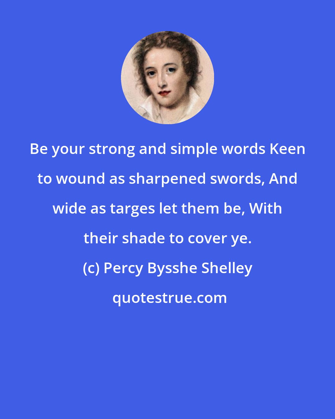 Percy Bysshe Shelley: Be your strong and simple words Keen to wound as sharpened swords, And wide as targes let them be, With their shade to cover ye.