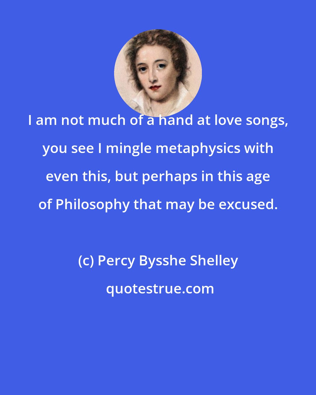 Percy Bysshe Shelley: I am not much of a hand at love songs, you see I mingle metaphysics with even this, but perhaps in this age of Philosophy that may be excused.