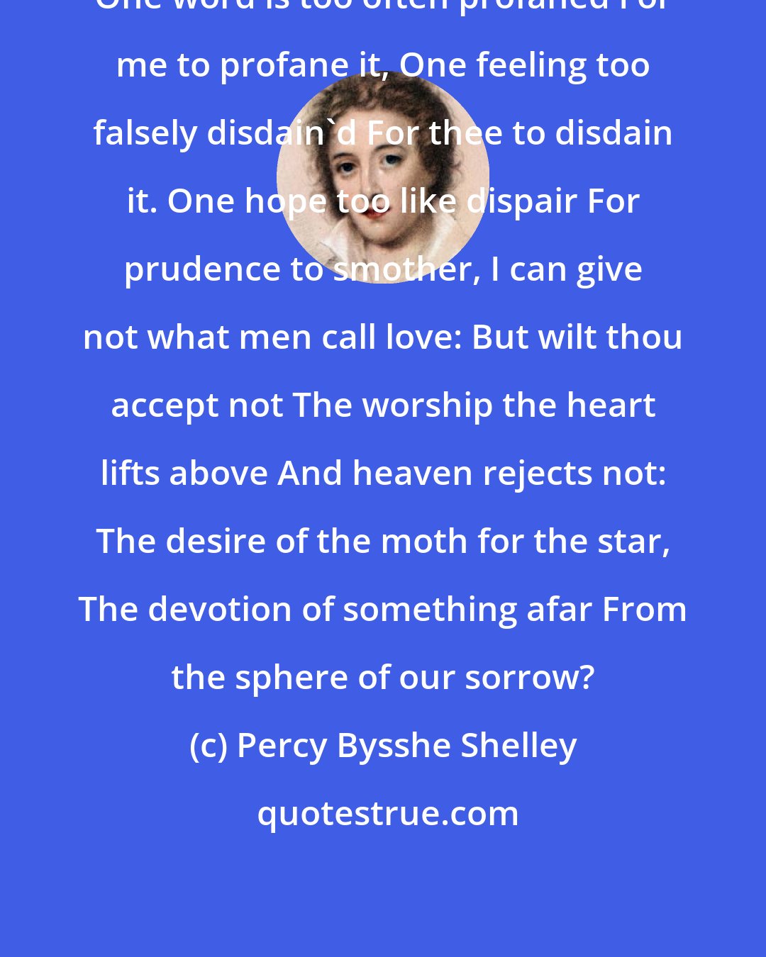 Percy Bysshe Shelley: One word is too often profaned For me to profane it, One feeling too falsely disdain'd For thee to disdain it. One hope too like dispair For prudence to smother, I can give not what men call love: But wilt thou accept not The worship the heart lifts above And heaven rejects not: The desire of the moth for the star, The devotion of something afar From the sphere of our sorrow?