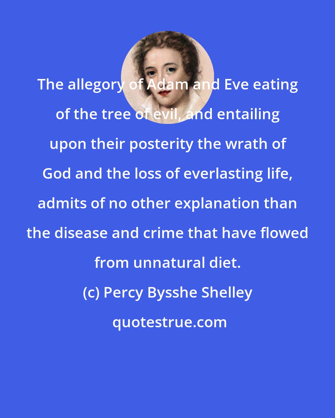 Percy Bysshe Shelley: The allegory of Adam and Eve eating of the tree of evil, and entailing upon their posterity the wrath of God and the loss of everlasting life, admits of no other explanation than the disease and crime that have flowed from unnatural diet.