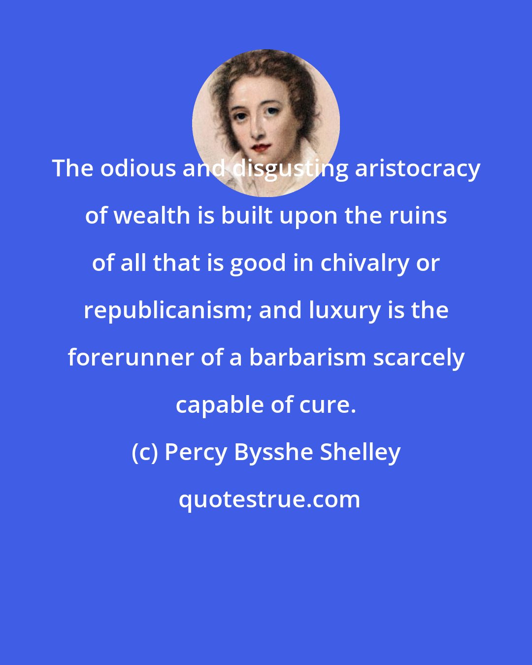 Percy Bysshe Shelley: The odious and disgusting aristocracy of wealth is built upon the ruins of all that is good in chivalry or republicanism; and luxury is the forerunner of a barbarism scarcely capable of cure.