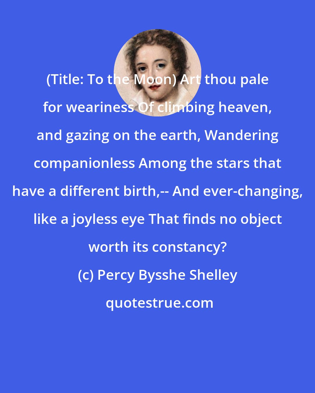 Percy Bysshe Shelley: (Title: To the Moon) Art thou pale for weariness Of climbing heaven, and gazing on the earth, Wandering companionless Among the stars that have a different birth,-- And ever-changing, like a joyless eye That finds no object worth its constancy?