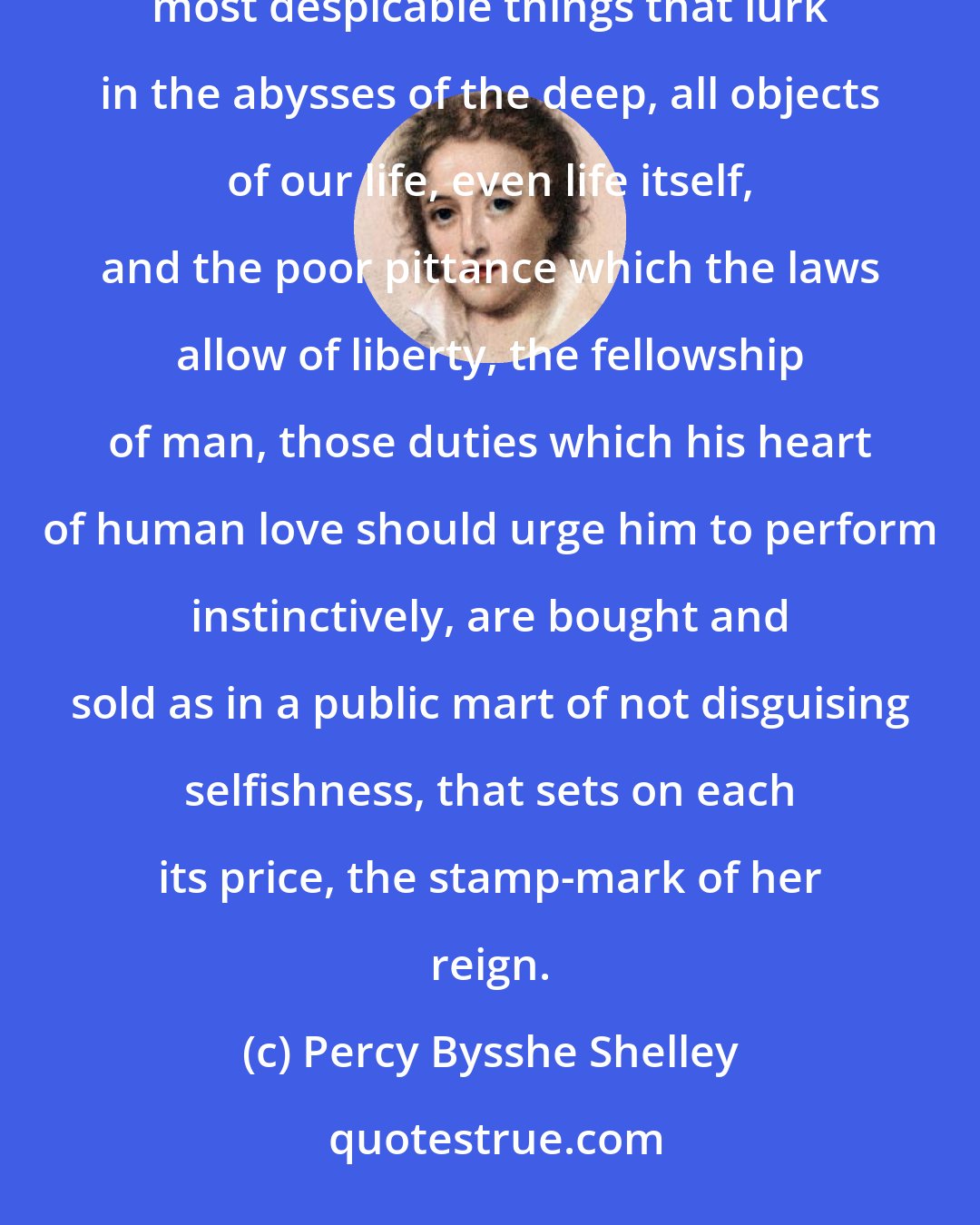 Percy Bysshe Shelley: All things are sold: the very light of heaven is venal; earth's unsparing gifts of love, the smallest and most despicable things that lurk in the abysses of the deep, all objects of our life, even life itself, and the poor pittance which the laws allow of liberty, the fellowship of man, those duties which his heart of human love should urge him to perform instinctively, are bought and sold as in a public mart of not disguising selfishness, that sets on each its price, the stamp-mark of her reign.