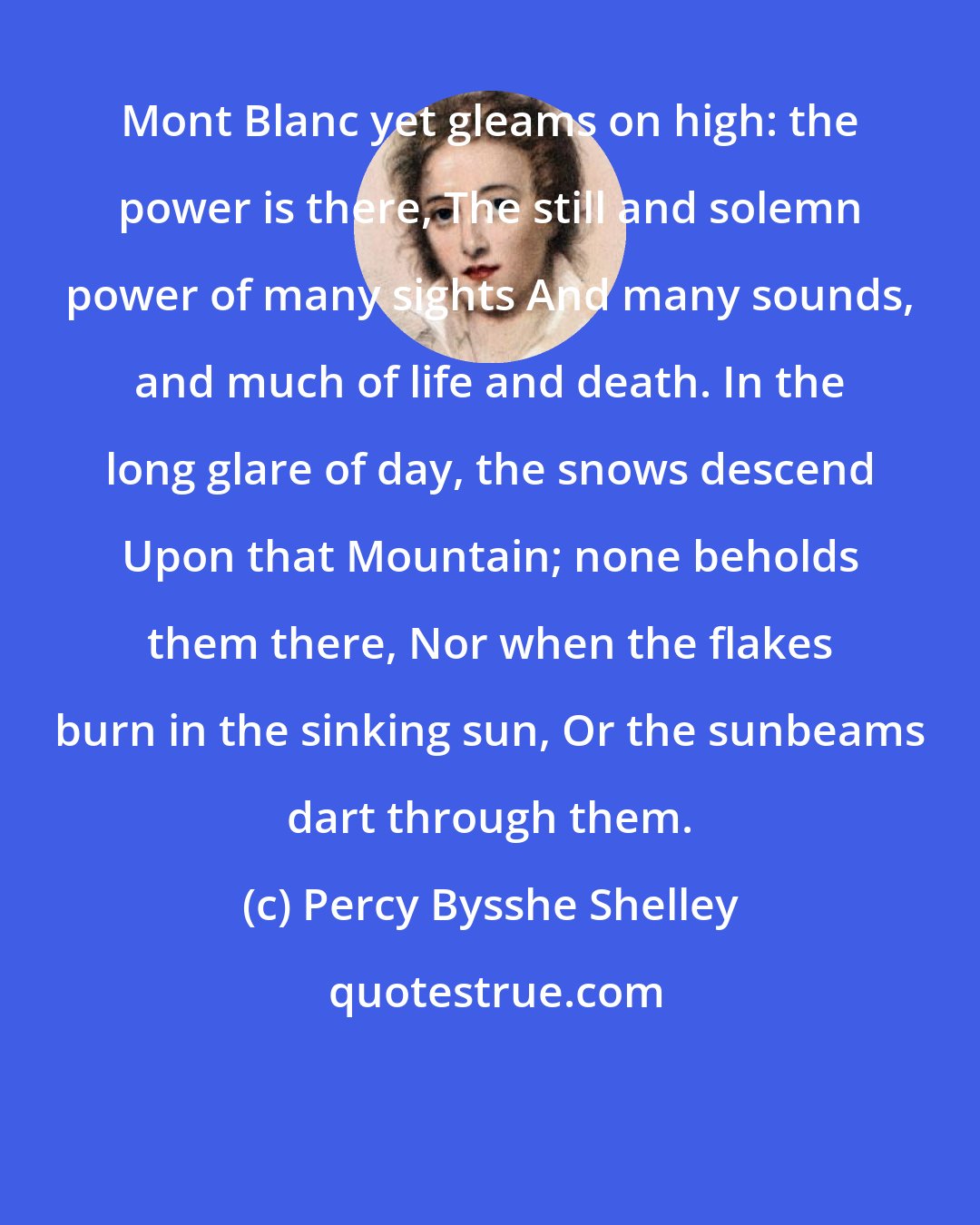 Percy Bysshe Shelley: Mont Blanc yet gleams on high: the power is there, The still and solemn power of many sights And many sounds, and much of life and death. In the long glare of day, the snows descend Upon that Mountain; none beholds them there, Nor when the flakes burn in the sinking sun, Or the sunbeams dart through them.