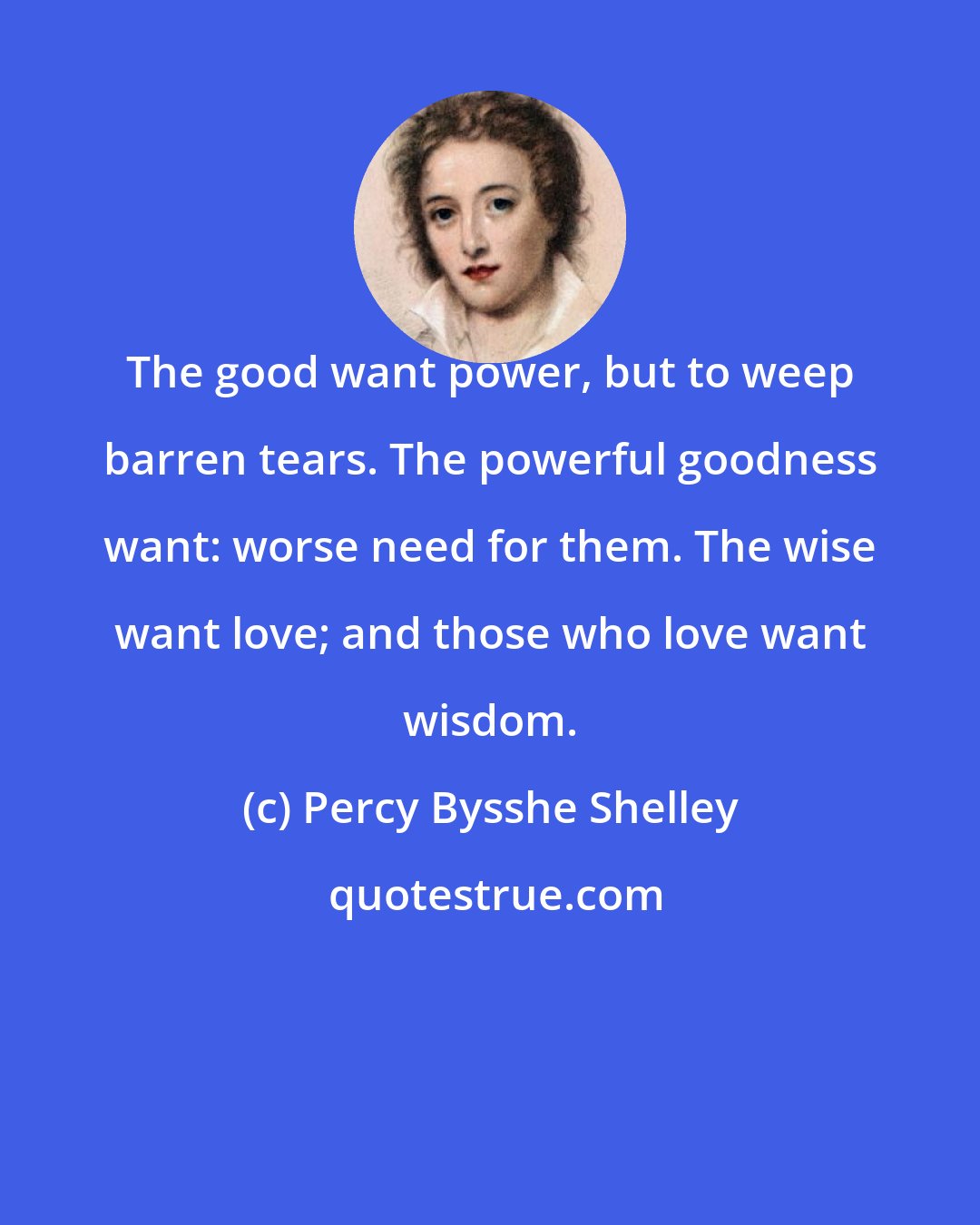 Percy Bysshe Shelley: The good want power, but to weep barren tears. The powerful goodness want: worse need for them. The wise want love; and those who love want wisdom.