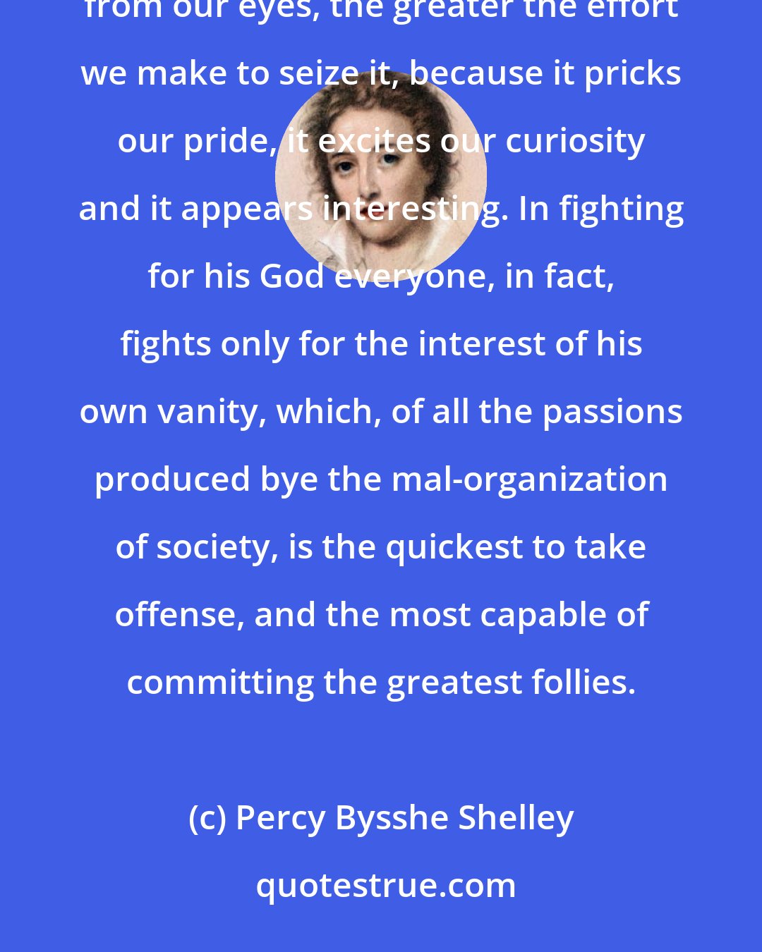 Percy Bysshe Shelley: Human vanity is so constituted that it stiffens before difficulties. The more an object conceals itself from our eyes, the greater the effort we make to seize it, because it pricks our pride, it excites our curiosity and it appears interesting. In fighting for his God everyone, in fact, fights only for the interest of his own vanity, which, of all the passions produced bye the mal-organization of society, is the quickest to take offense, and the most capable of committing the greatest follies.