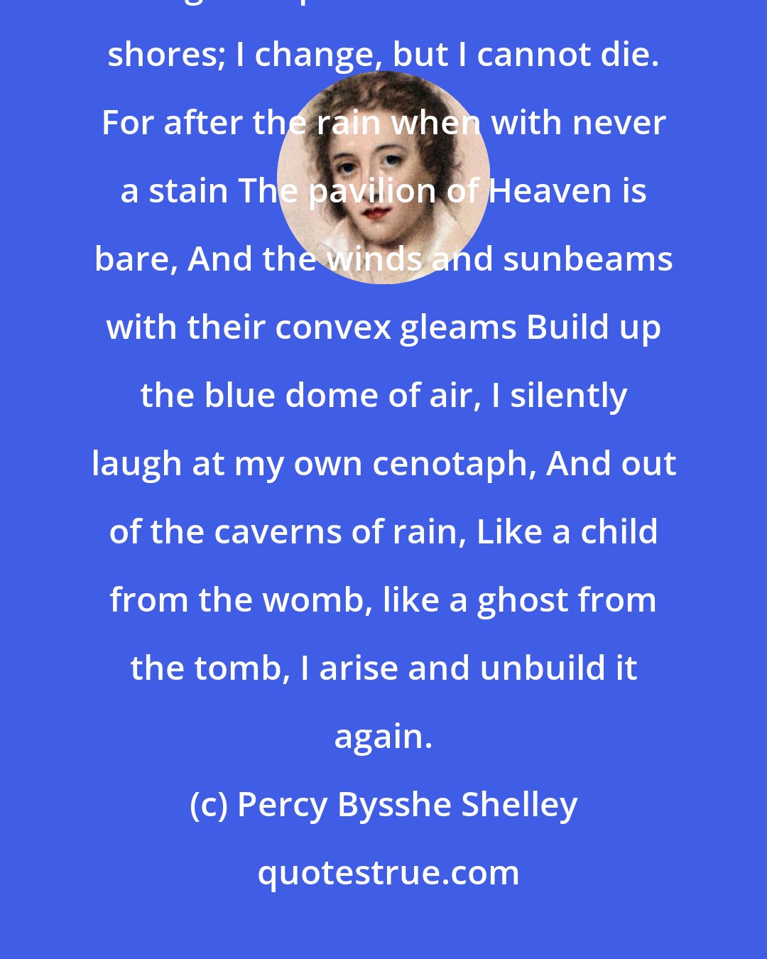 Percy Bysshe Shelley: I am the daughter of Earth and Water, And the nursling of the Sky; I pass through the pores of the ocean and shores; I change, but I cannot die. For after the rain when with never a stain The pavilion of Heaven is bare, And the winds and sunbeams with their convex gleams Build up the blue dome of air, I silently laugh at my own cenotaph, And out of the caverns of rain, Like a child from the womb, like a ghost from the tomb, I arise and unbuild it again.