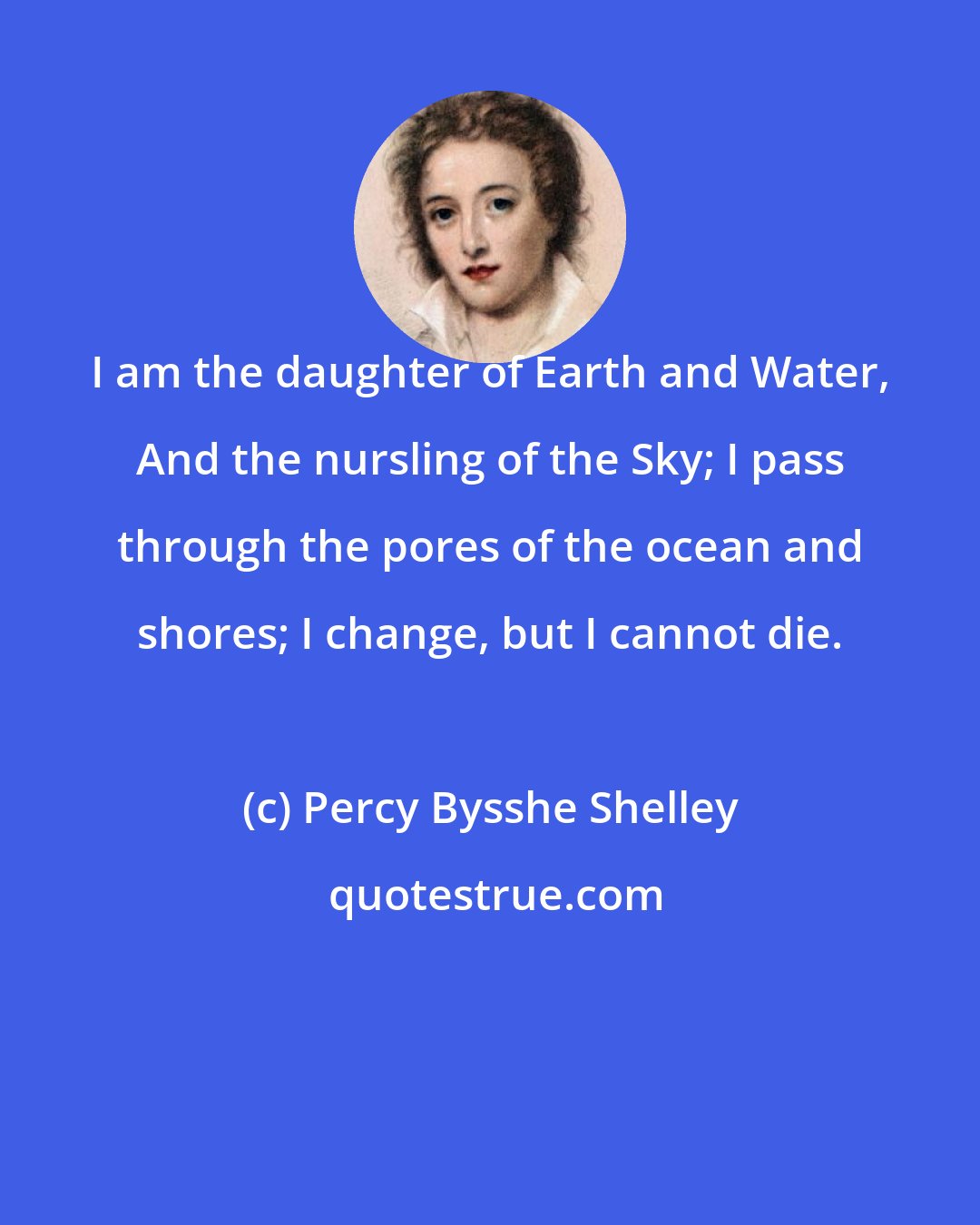 Percy Bysshe Shelley: I am the daughter of Earth and Water, And the nursling of the Sky; I pass through the pores of the ocean and shores; I change, but I cannot die.