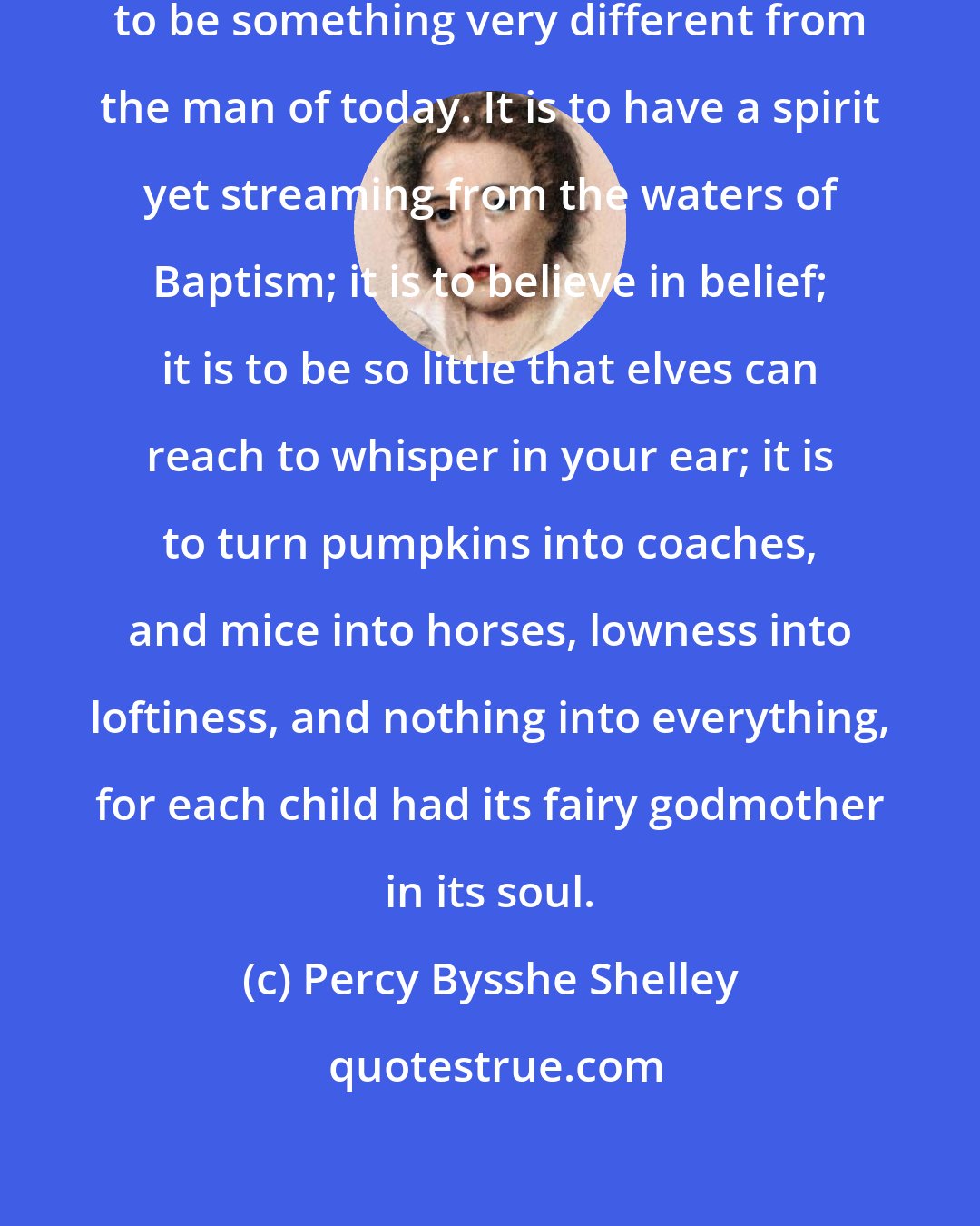 Percy Bysshe Shelley: Know what it is to be a child? It is to be something very different from the man of today. It is to have a spirit yet streaming from the waters of Baptism; it is to believe in belief; it is to be so little that elves can reach to whisper in your ear; it is to turn pumpkins into coaches, and mice into horses, lowness into loftiness, and nothing into everything, for each child had its fairy godmother in its soul.